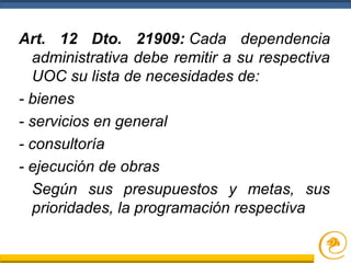Art. 12 Dto. 21909: Cada dependencia
administrativa debe remitir a su respectiva
UOC su lista de necesidades de:
- bienes
- servicios en general
- consultoría
- ejecución de obras
Según sus presupuestos y metas, sus
prioridades, la programación respectiva
 