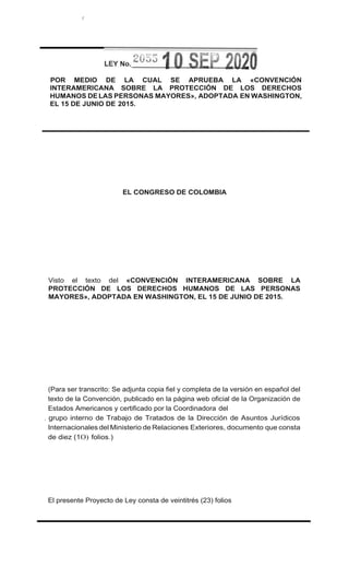 t
POR MEDIO DE LA CUAL SE APRUEBA LA «CONVENCIÓN
INTERAMERICANA SOBRE LA PROTECCIÓN DE LOS DERECHOS
HUMANOS DE LAS PERSONAS MAYORES», ADOPTADA EN WASHINGTON,
EL 15 DE JUNIO DE 2015.
EL CONGRESO DE COLOMBIA
Visto el texto del «CONVENCIÓN INTERAMERICANA SOBRE LA
PROTECCIÓN DE LOS DERECHOS HUMANOS DE LAS PERSONAS
MAYORES», ADOPTADA EN WASHINGTON, EL 15 DE JUNIO DE 2015.
(Para ser transcrito: Se adjunta copia fiel y completa de la versión en español del
texto de la Convención, publicado en la página web oficial de la Organización de
Estados Americanos y certificado por la Coordinadora del
. grupo interno de Trabajo de Tratados de la Dirección de Asuntos Jurídicos
Internacionales del Ministerio de Relaciones Exteriores, documento que consta
de diez (1O) folios.)
El presente Proyecto de Ley consta de veintitrés (23) folios
 