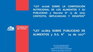 “LEY 20.606 SOBRE LA COMPOSICIÓN
NUTRICIONAL DE LOS ALIMENTOS Y SU
PUBLICIDAD y Decreto Nº 13 de 2015:
CONTEXTO, IMPLICANCIAS Y DESAFÍOS”
“LEY 20.869 SOBRE PUBLICIDAD DE
ALIMENTOS y D.S. N° 24 de 2017”
M.V. LINO ALARCÓN CARTES
COORDINADOR REGIONAL
UNIDAD DE SEGURIDAD ALIMENTARIA
SEREMI de Salud Región del Bío-Bío
 