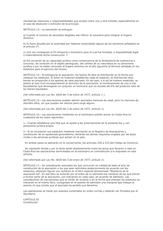 claridad las relaciones y responsabilidades que existen entre una y otra entidad, especialmente en
el caso de disolución o extinción de la principal.

ARTÍCULO 13.- La asociación se extingue:

a) Cuando el número de asociados elegibles sea inferior al necesario para integrar el órgano
directivo.

b) Si fuere disuelta por la autoridad por haberse comprobado alguno de los extremos señalados en
el artículo 27.

c) Una vez conseguido el fin temporal o transitorio para el cual fue fundada, o imposibilitada legal
o materialmente dicha consecución. Y

d) Por privación de su capacidad jurídica como consecuencia de la declaratoria de insolvencia o
concurso; de variación en el objeto perseguido; del cambio de su naturaleza en su personería
jurídica o por no haber renovado el órgano directivo en el año siguiente al término señalado en los
estatutos para el ejercicio del mismo.

ARTÍCULO 14.- Al extinguirse la asociación, los bienes de ésta se distribuirán en la forma que
indiquen los estatutos. Si éstos no hubieren establecido nada al respecto, se distribuirán esos
bienes en proporción a los aportes de cada asociado. En tal caso, o si así se hubiere estatuido, se
pedirá al Juez Civil correspondiente al domicilio de la asociación, el nombramiento de uno a tres
liquidadores que devengarán en conjunto un honorario que no exceda del 5% del producto neto de
los bienes liquidados.

(Así reformado por Ley No. 6020 del 3 de enero de 1977, artículo 1 ).

ARTÍCULO 15.- Las asociaciones pueden admitir asociados menores de edad, pero no menores de
dieciséis años, sin que puedan ser electos para cargo alguno.

(Así reformado por Ley No. 6020 del 3 de enero de 1977, artículo 1).

ARTÍCULO 16.- Las asociaciones residentes en el extranjero podrán actuar en Costa Rica en
cualquiera de los casos siguientes:

1.- Cuando establezca una filial que se ajuste a las prescripciones de la presente ley y con
personería jurídica propia.

2.- Si se incorporan sus estatutos mediante inscripción en el Registro de Asociaciones y
constitución de un apoderado generalísimo, llenando los demás requisitos exigidos por las leyes
civiles a las personas jurídicas que actúen en el país.

 En ambos casos se aplicarán en lo concerniente, los artículos 226 a 233 del Código de Comercio.

 Se reputarán ilícitas y por lo tanto serán absolutamente nulos los actos que llevaren a cabo en
Costa Rica las asociaciones domiciliadas en el extranjero en contradicción a lo dispuesto en este
artículo.

(Así reformado por Ley No. 6020 del 3 de enero de 1977, artículo 1).

ARTÍCULO 17.- Se considerarán asociados los que concurran en calidad de tales al acto de
constitución de la asociación y los que sean admitidos posteriormente de acuerdo con los
estatutos, debiendo figurar sus nombres en el libro especial denominado "Miembros de la
asociación tal". En ese libro se incluirán por el orden de su admisión los nombres de los que entren
a formar parte de la asociación, con indicación en cada caso, de acuerdo de admisión. Las
cancelaciones de inscripciones que se harán de acuerdo y en la forma que prevean los estatutos se
indicarán en el mismo libro, consignado en el asiento de admisión una marginal que indique el
asiento en que conste que el asociado ha perdido sus derechos.

Las operaciones se harán por asientos numerados en orden corrido y deberán ser firmados por el
Secretario.

CAPÍTULO III
Constitución
 