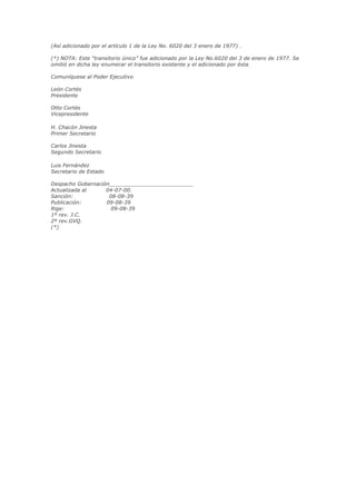 (Así adicionado por el artículo 1 de la Ley No. 6020 del 3 enero de 1977) .

(*) NOTA: Este “transitorio único” fue adicionado por la Ley No.6020 del 3 de enero de 1977. Se
omitió en dicha ley enumerar el transitorio existente y el adicionado por ésta.

Comuníquese al Poder Ejecutivo

León Cortés
Presidente

Otto Cortés
Vicepresidente

H. Chacón Jinesta
Primer Secretario

Carlos Jinesta
Segundo Secretario

Luis Fernández
Secretario de Estado

Despacho Gobernación__________________________
Actualizada al     04-07-00.
Sanción:            08-08-39
Publicación:       09-08-39
Rige:                09-08-39
1º rev. J.C.
2º rev.GVQ.
(*)	
  
 