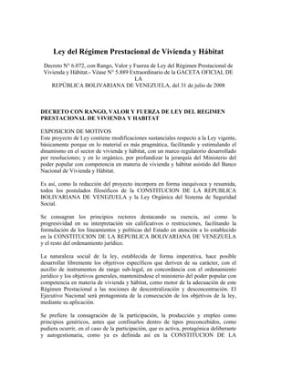 Ley del Régimen Prestacional de Vivienda y Hábitat
 Decreto N° 6.072, con Rango, Valor y Fuerza de Ley del Régimen Prestacional de
 Vivienda y Hábitat.- Véase N° 5.889 Extraordinario de la GACETA OFICIAL DE
                                       LA
    REPÚBLICA BOLIVARIANA DE VENEZUELA, del 31 de julio de 2008



DECRETO CON RANGO, VALOR Y FUERZA DE LEY DEL REGIMEN
PRESTACIONAL DE VIVIENDA Y HABITAT

EXPOSICION DE MOTIVOS
Este proyecto de Ley contiene modificaciones sustanciales respecto a la Ley vigente,
básicamente porque en lo material es más pragmática, facilitando y estimulando el
dinamismo en el sector de vivienda y hábitat, con un marco regulatorio desarrollado
por resoluciones; y en lo orgánico, por profundizar la jerarquía del Ministerio del
poder popular con competencia en materia de vivienda y hábitat asistido del Banco
Nacional de Vivienda y Hábitat.

Es así, como la redacción del proyecto incorpora en forma inequívoca y resumida,
todos los postulados filosóficos de la CONSTITUCION DE LA REPUBLICA
BOLIVARIANA DE VENEZUELA y la Ley Orgánica del Sistema de Seguridad
Social.

Se consagran los principios rectores destacando su esencia, así como la
progresividad en su interpretación sin calificativos o restricciones, facilitando la
formulación de los lineamientos y políticas del Estado en atención a lo establecido
en la CONSTITUCION DE LA REPUBLICA BOLIVARIANA DE VENEZUELA
y el resto del ordenamiento jurídico.

La naturaleza social de la ley, establecida de forma imperativa, hace posible
desarrollar libremente los objetivos específicos que deriven de su carácter, con el
auxilio de instrumentos de rango sub-legal, en concordancia con el ordenamiento
jurídico y los objetivos generales, manteniéndose el ministerio del poder popular con
competencia en materia de vivienda y hábitat, como motor de la adecuación de este
Régimen Prestacional a las nociones de descentralización y desconcentración. El
Ejecutivo Nacional será protagonista de la consecución de los objetivos de la ley,
mediante su aplicación.

Se prefiere la consagración de la participación, la producción y empleo como
principios genéricos, antes que confinarlos dentro de tipos preconcebidos, como
pudiera ocurrir, en el caso de la participación, que es activa, protagónica deliberante
y autogestionaria, como ya es definida así en la CONSTITUCION DE LA
 