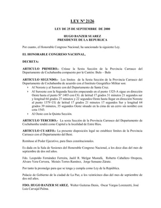 LEY Nº 2126
                         LEY DE 25 DE SEPTIEMBRE DE 2000

                              HUGO BANZER SUAREZ
                           PRESIDENTE DE LA REPUBLICA

Por cuanto, el Honorable Congreso Nacional, ha sancionado la siguiente Ley.

EL HONORABLE CONGRESO NACIONAL,

DECRETA:

ARTICULO PRIMERO.- Créase la Sexta Sección de la Provincia Carrasco del
Departamento de Cochabamba compuesto por le Cantón: Bulo – Bulo

ARTICULO SEGUNDO.- Los límites de la Sexta Sección de la Provincia Carrasco del
Departamento de Cochabamba de acuerdo con el Instituto Geográfico Militar son:
   › Al Noreste y al Sureste con del Departamento de Santa Cruz.
   › Al Suroeste con la Segunda Sección empezando en el punto 1325-A sigue en dirección
       Oeste hasta el punto Nº 1403 con CG. de latitud 17 grados 31 minutos 21 segundos sur
       y longitud 64 grados 27 minutos y 22 segundos Oeste hasta llegar en dirección Noreste
       al punto 1379 CG de latitud 17 grados 21 minutos 17 segundos Sur y longitud 64
       grados 39 minutos, 35 segundos Oeste situado en la cima de un cerro sin nombre con
       cota 1543.
   › Al Oeste con la Quinta Sección.

ARTICULO TERCERO.- La sexta Sección de la Provincia Carrasco del Departamento de
Cochabamba tendrá como Capital a la localidad de Entre Ríos.

ARTICULO CUARTO.- La presente disposición legal no establece límites de la Provincia
Carrasco con el Departamento del Beni.

Remítase al Poder Ejecutivo, para fines constitucionales.

Es dada en la Sala de Sesiones del Honorable Congreso Nacional, a los doce días del mes de
septiembre de dos mil años.

Fdo. Leopoldo Fernández Ferreira, Jaalil R. Melgar Mustafá, Roberto Caballero Oropeza,
Alvaro Vera Corvera, Moisés Torres Ramírez, Jorge Sensano Zárate.

Por tanto la promulgo para que se tenga y cumpla como Ley de la República.

Palacio de Gobierno de la ciudad de La Paz, a los veinticinco días del mes de septiembre de
dos mil años.

FDO. HUGO BANZER SUAREZ, Walter Guiteras Denis, Oscar Vargas Lorenzetti, José
Luis Carvajal Palma.
 