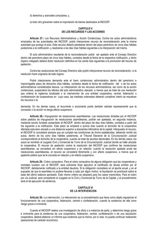 d) derechos y aranceles consulares; y,
e) todo otro gravamen sobre la importación de bienes destinados al INCOOP.
CAPITULO V
DE LOS RECURSOS Y LAS ACCIONES
Artículo 27.- Los Recursos Administrativos y Acción Contenciosa. Contra los actos administrativos
emanados de las autoridades del INCOOP, podrá interponerse recurso de reconsideración ante la misma
autoridad que produjo el acto. Este recurso deberá plantearse dentro del plazo perentorio de cinco días hábiles
posteriores a la notificación, y resolverse a los diez días hábiles siguientes a la interposición del mismo.
El acto administrativo resultante de la reconsideración podrá ser apelado ante el Consejo Directivo
dentro del perentorio plazo de cinco días hábiles, contados desde la fecha de la respectiva notificación, y dicho
órgano colegiado deberá dictar resolución definitiva en los veinte días siguientes a la promoción del recurso de
apelación.
Contra las resoluciones del Consejo Directivo sólo podrá interponerse recurso de reconsideración, si la
resolución fuere originaria de este órgano.
Podrá interponerse demanda ante el fuero contencioso administrativo dentro del perentorio e
improrrogable plazo de dieciocho días hábiles, contados desde la fecha de notificación del o de los actos
administrativos considerados lesivos. La interposición de los recursos administrativos, así como de la acción
contenciosa, suspenderá los efectos del acto administrativo atacado, a menos que se trate de una resolución
que ordena la vigilancia localizada o la intervención de una entidad cooperativa, central, federación o
confederación de cooperativas en cuyo caso, las medidas ordenadas deberán cumplirse ínterin se resuelvan
los recursos o la
demanda. En los demás casos, el recurrente o accionante podrá también solicitar expresamente que la
concesión o la acción no tenga efecto suspensivo.
Artículo 28.- Impugnación de resoluciones asamblearias. Las resoluciones dictadas por el INCOOP
sobre pedidos de impugnación de resoluciones asamblearias, podrán ser apeladas, en segunda instancia,
mediante escrito fundado presentado al INCOOP, dentro del plazo de diez días hábiles, contados a partir del
día siguiente a la notificación. Este plazo se ampliará a quince días cuando el domicilio de la cooperativa
afectada estuviere ubicado a una distancia superior a doscientos kilómetros de la capital. Interpuesto el recurso,
el INCOOP lo concederá siempre que se cumplan las condiciones de forma establecidas, debiendo remitir los
autos, dentro de los ocho días hábiles posteriores, al Tribunal Electoral de la Circunscripción Judicial
correspondiente al domicilio de la cooperativa, cuando se trate de asuntos electorales. En los demás casos, los
autos se remitirán al Juzgado Civil y Comercial de Turno de la Circunscripción Judicial donde se halle ubicada
la cooperativa. El recurso de apelación contra la resolución del INCOOP que confirma las resoluciones
asamblearias, se concederá sin efecto suspensivo y en relación; cuando la resolución apelada anule las
resoluciones asamblearias, el recurso se concederá libremente y con efecto suspensivo, a menos que el
apelante pidiere que se le conceda en relación y sin efecto suspensivo.
Artículo 29.- Cobro compulsivo. Para el cobro compulsivo de alguna obligación que las cooperativas y
centrales tuvieren con el INCOOP, será suficiente título ejecutivo el certificado de deuda emitido por el
INCOOP, debidamente notificado a la entidad deudora. Si la obligación consistiere en el aporte anual, y en el
supuesto de que la asamblea no pudiere llevarse a cabo por algún motivo, la liquidación se practicará sobre la
base del último balance aprobado. Este mismo criterio se adoptará para los casos imprevistos. Para el cobro
por vía Judicial, será competente el Juzgado en lo Civil y Comercial de Turno de la Capital, y el procedimiento
será el de ejecución de sentencia.
CAPITULO VI
DE LA INTERVENCION
Artículo 30.- La intervención. La intervención es un procedimiento que tiene como objeto regularizar el
funcionamiento de una cooperativa, federación, central o confederación, cuando la existencia de ella corra
riesgo grave e inminente.
Cuando el INCOOP realice una investigación de oficio o a instancia de parte, y determine riesgo grave
e inminente para la existencia de una cooperativa, federación, central, confederación o de una asociación
cooperativa, deberá elaborar un informe que evidencie que la misma, por sí sola, no puede continuar realizando
operaciones de carácter económico.
 