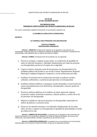 GACETA OFICIAL DEL ESTADO PLURINACIONAL DE BOLIVIA
LEY Nº 223
LEY DE 2 DE MARZO DE 2012
EVO MORALES AYMA
PRESIDENTE CONSTITUCIONAL DEL ESTADO PLURINACIONAL DE BOLIVIA
Por cuanto, la Asamblea Legislativa Plurinacional, ha sancionado la siguiente Ley:
LA ASAMBLEA LEGISLATIVA PLURINACIONAL,
DECRETA:
LEY GENERAL PARA PERSONAS CON DISCAPACIDAD
CAPÍTULO PRIMERO
DISPOSICIONES GENERALES
Artículo 1. (OBJETO). El objeto de la presente Ley es garantizar a las personas con
discapacidad, el ejercicio pleno de sus derechos y deberes en igualdad de condiciones y equiparación de
oportunidades, trato preferente bajo un sistema de protección integral.
Artículo 2. (FINES). Constituyen fines de la presente Ley, los siguientes:
a. Promover, proteger y asegurar el goce pleno, en condiciones de igualdad, de
todos los derechos humanos y libertades fundamentales por todas las personas
con discapacidad y promover el respeto de su dignidad.
b. Lograr la efectiva inclusión social de las personas con discapacidad en las
entidades públicas del Estado en sus niveles Central, Departamental, Regional,
Municipal e Indígena Originario Campesino y en las instituciones privadas.
c. Establecer la inclusión de las instituciones privadas en políticas sociales,
culturales, ambientales y económicas para personas con discapacidad.
d. Establecer políticas públicas y estrategias sociales destinadas a la prevención de
causas que pudieran provocar deficiencias, discapacidad y mayores grados de
discapacidad.
e. Promover políticas públicas en los ámbitos de salud, educación, deporte,
recreación, empleo, desarrollo económico, cultural, político y social a favor de
las personas con discapacidad.
f. Mejorar la calidad de vida de las personas con discapacidad, reduciendo los
índices de pobreza y exclusión social.
g. Promover los derechos humanos y las libertades fundamentales de las niñas,
niños, jóvenes y mujeres con discapacidad en igualdad de oportunidades en todas
las esferas de la vida.
Artículo 3. (ÁMBITO DE APLICACIÓN). La presente Ley es aplicable en todo el territorio del
Estado Plurinacional y de cumplimiento obligatorio por todos los Órganos del Estado, así como por las
instituciones; sean estas públicas, privadas, cooperativas y/o de economía mixta.
Artículo 4. (PRINCIPIOS GENERALES). La presente Ley, en concordancia con los Convenios
Internacionales y la Constitución Política del Estado, se rige por los siguientes principios:
 
