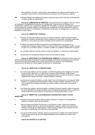 tienen derecho a controlar y resolver libre y responsablemente cuestiones relacionadas con su
sexualidad, salud sexual y reproductiva libre de coacciones, discriminaciones y violencia.
VIII. El Estado Plurinacional implementará planes y programas para prevenir todo tipo de discapacidad
y mayores grados de discapacidad.
Artículo 33. (LIBERACIÓN DE TRIBUTOS). El Estado Plurinacional otorgará a favor de Centros
de Habilitación y Rehabilitación de personas con discapacidad, Organizaciones de Personas con
Discapacidad y personas con discapacidad, debidamente acreditados, la exención total del pago de tributos
para la importación de órtesis, prótesis y ayudas técnicas, exceptuando vehículos automotores, estricta y
exclusivamente utilizadas en la habilitación y rehabilitación de personas con discapacidad; no pudiendo ser
transferidos a título oneroso.
Artículo 34. (ÁMBITO DEL TRABAJO).
I. El Estado Plurinacional de Bolivia en todos sus niveles de gobierno, deberá incorporar planes,
programas y proyectos de desarrollo inclusivo basado en la comunidad, orientados al desarrollo
económico y a la creación de puestos de trabajo para las personas con discapacidad.
II. El Estado Plurinacional de Bolivia garantizará la inamovilidad laboral a las personas con
discapacidad, cónyuges, padres, madres y/o tutores de hijos con discapacidad, siempre y cuando
cumplan con la normativa vigente y no existan causales que justifiquen debidamente su despido.
III. Las entidades públicas y privadas deberán brindar accesibilidad a su personal con discapacidad.
IV. Las personas con discapacidad deberán contar con una fuente de trabajo.
Artículo 35. (GRATUIDAD A LA PERSONALIDAD JURÍDICA). El Ministerio de Autonomías y los
Gobiernos Departamentales del Estado Plurinacional otorgarán el beneficio de gratuidad para el trámite de
reconocimiento de la personalidad jurídica de las organizaciones de personas con discapacidad,
asociaciones de familiares y/o tutores legales de personas con discapacidad.
Artículo 36. (ÁMBITO DE LA COMUNICACIÓN).
I. Las instituciones públicas, servicios privados y Unidades Educativas están obligadas a incorporar
la comunicación alternativa y un intérprete en Lengua de Señas Boliviana (LSB), para la
respectiva traducción a las personas con discapacidad auditiva, en actos de relevancia, nacional,
departamental, regional, municipal e indígena originario campesino.
II. Las empresas de televisión pública y privada, deben incluir la interpretación a la Lengua de Señas
Boliviana, en programas de interés general, cultural, recreativo, político, educativo y social, así
como la utilización tecnológica apropiada que permita sustituir la información sonora de los
programas.
III. Las instituciones públicas, servicios privados y Unidades Educativas deberán contar con recursos
humanos capacitados en lengua de señas y tener la señalización apropiada interna y externa en
dichas instituciones, para la atención de personas con discapacidad auditiva y visual.
Artículo 37. (ÁMBITO DE LA ACCESIBILIDAD A INFRAESTRUCTURAS Y OTROS
DERECHOS).
I. El Estado Plurinacional de Bolivia definirá políticas públicas en materia de accesibilidad que
garanticen el ejercicio pleno de este derecho.
II. Todos los Órganos del Estado Plurinacional, en sus distintos niveles, instituciones públicas y
privadas, deberán adecuar su estructura arquitectónica, sistemas, medios de comunicación y
medios de transporte, de manera gradual, a partir de la promulgación de la presente Ley, para
garantizar la accesibilidad a las Personas con Discapacidad.
III. Las nuevas construcciones, sistemas, medios de comunicación y medios de transporte deberán
contar con las condiciones de accesibilidad establecidas por la presente Ley a partir de su
promulgación.
Artículo 38. (ACCESO A LA JUSTICIA).
 