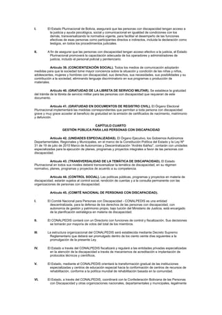 I. El Estado Plurinacional de Bolivia, asegurará que las personas con discapacidad tengan acceso a
la justicia y ayuda psicológica, social y comunicacional en igualdad de condiciones con los
demás, transversalizando la normativa vigente, para facilitar el desempeño de las funciones
efectivas de esas personas como participantes directos e indirectos, incluida la declaración como
testigos, en todos los procedimientos judiciales.
II. A fin de asegurar que las personas con discapacidad tengan acceso efectivo a la justicia, el Estado
Plurinacional promoverá la capacitación adecuada de los operadores y administradores de
justicia, incluido el personal policial y penitenciario.
Artículo 39. (CONCIENTIZACIÓN SOCIAL). Todos los medios de comunicación adoptarán
medidas para que la sociedad tome mayor conciencia sobre la situación y condición de las niñas y niños,
adolescentes, mujeres y hombres con discapacidad, sus derechos, sus necesidades, sus posibilidades y su
contribución a la sociedad, eliminando lenguaje discriminatorio en sus programas o producción de
materiales.
Artículo 40. (GRATUIDAD DE LA LIBRETA DE SERVICIO MILITAR). Se establece la gratuidad
del trámite de la libreta de servicio militar para las personas con discapacidad que requieran de este
documento.
Artículo 41. (GRATUIDAD EN DOCUMENTOS DE REGISTRO CIVIL). El Órgano Electoral
Plurinacional implementará las medidas correspondientes que permitan a toda persona con discapacidad
grave y muy grave acceder al beneficio de gratuidad en la emisión de certificados de nacimiento, matrimonio
y defunción.
CAPÍTULO CUARTO
GESTIÓN PÚBLICA PARA LAS PERSONAS CON DISCAPACIDAD
Artículo 42. (UNIDADES ESPECIALIZADAS). El Órgano Ejecutivo, los Gobiernos Autónomos
Departamentales, Regionales y Municipales, en el marco de la Constitución Política del Estado y la Ley Nº
31 de 19 de julio de 2010 Marco de Autonomías y Descentralización “Andrés Ibáñez”, contarán con unidades
especializadas para la ejecución de planes, programas y proyectos integrales a favor de las personas con
discapacidad.
Artículo 43. (TRANSVERSALIDAD DE LA TEMÁTICA DE DISCAPACIDAD). El Estado
Plurinacional en todos sus niveles deberá transversalizar la temática de discapacidad, en su régimen
normativo, planes, programas y proyectos de acuerdo a su competencia.
Artículo 44. (CONTROL SOCIAL). Las políticas públicas, programas y proyectos en materia de
discapacidad, estarán sujetos al control social, rendición de cuentas y a la consulta permanente con las
organizaciones de personas con discapacidad.
Artículo 45. (COMITÉ NACIONAL DE PERSONAS CON DISCAPACIDAD).
I. El Comité Nacional para Personas con Discapacidad - CONALPEDIS es una entidad
descentralizada, para la defensa de los derechos de las personas con discapacidad, con
autonomía de gestión y patrimonio propio, bajo tuición del Ministerio de Justicia, está encargado
de la planificación estratégica en materia de discapacidad.
II. El CONALPEDIS contará con un Directorio con funciones de control y fiscalización. Sus decisiones
se tomarán por mayoría de votos del total de los miembros.
III. La estructura organizacional del CONALPEDIS será establecida mediante Decreto Supremo
Reglamentario que deberá ser promulgado dentro de los ciento veinte días siguientes a la
promulgación de la presente Ley.
IV. El Estado a través del CONALPEDIS fiscalizará y regulará a las entidades privadas especializadas
en la atención de la discapacidad a través de mecanismos de acreditación e implantación de
protocolos técnicos y científicos.
V. El Estado, mediante el CONALPEDIS orientará la transformación gradual de las instituciones
especializadas y centros de educación especial hacia la conformación de centros de recursos de
rehabilitación, conforme a la política mundial de rehabilitación basada en la comunidad.
VI. El Estado, a través del CONALPEDIS, coordinará con la Confederación Boliviana de las Personas
con Discapacidad y otras organizaciones nacionales, departamentales y municipales, legalmente
 