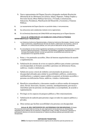 b. Nueve representantes del Órgano Ejecutivo designados mediante Resolución
Ministerial de los Ministerios de Justicia, Salud y Deportes, Trabajo Empleo y
Previsión Social, Obras Públicas Servicios y Vivienda, Comunicación,
Educación, Presidencia, Planificación del Desarrollo y Economía y Finanzas
Públicas.
II. Los representantes del Órgano Ejecutivo no percibirán dietas, ni remuneraciones.
III. Sus atribuciones serán establecidas mediante norma reglamentaria.
IV. El o la Director(a) Ejecutivo(a) del CONALPEDIS será designado(a) por el Órgano Ejecutivo.
Artículo 48. (ATRIBUCIÓN DE LAS ASAMBLEAS LEGISLATIVAS AUTÓNOMAS
DEPARTAMENTALES Y MUNICIPALES).
I. Los Gobiernos Autónomos Departamentales y Gobiernos Autónomos Municipales, dictarán normas
sobre condiciones y especificaciones técnicas de diseño y elaboración de proyectos y obras de
edificación, en construcciones públicas, así como para la adecuación de las ya existentes.
II. En concordancia con las normas regulatorias aprobadas por la Autoridad de Fiscalización y Control
Social de Telecomunicaciones y Transportes, las Asambleas Legislativas Departamentales y
Concejos Municipales dictarán normas que garanticen accesibilidad para personas con
discapacidad en los siguientes ámbitos:
a. Rutas y vías peatonales accesibles, libres de barreras arquitectónicas de acuerdo
a reglamentación.
b. Señalización de sistemas de avisos en espacios públicos para orientar a personas
con discapacidad, en formatos accesibles a personas con deficiencias físicas,
auditivas, visuales e intelectuales.
c. Señales de acceso a través de símbolos convencionales de personas con
discapacidad utilizados para señalar la accesibilidad a edificios, condominios,
multifamiliares y cualquier espacio público en general, en formatos accesibles a
personas con deficiencias físicas, auditivas, visuales e intelectuales.
d. Beneficios extraordinarios y descuentos cuando se utilicen medios de transporte
aéreo, fluvial, ferroviario, lacustre y terrestre, interdepartamental, provincial o
interurbano para las personas con discapacidad y su acompañante, de acuerdo a
reglamentación.
e. Privilegio en los espacios de parqueos públicos y libre estacionamiento.
f. Señalización de audición para personas ciegas en todos los espacios públicos y
privados.
g. Otras normas que faciliten accesibilidad a las personas con discapacidad.
Artículo 49. (ROL PARTICIPATIVO DE LAS PERSONAS CON DISCAPACIDAD). El Estado
Plurinacional promoverá todas las formas de auto organización de las personas con discapacidad,
adoptadas para la defensa de sus derechos y obligaciones civiles, sociales, económicas y garantiza su
participación efectiva en la toma de decisiones en materia de políticas públicas permanentes sobre
discapacidad.
DISPOSICIÓN TRANSITORIA
ÚNICA. Se dispone transitoriamente la vigencia de los derechos para las personas con
 