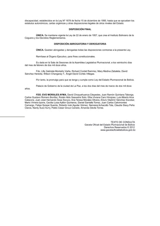 discapacidad, establecidos en la Ley Nº 1678 de fecha 15 de diciembre de 1995, hasta que se aprueben los
estatutos autonómicos, cartas orgánicas y otras disposiciones legales de otros niveles del Estado.
DISPOSICIÓN FINAL
ÚNICA. Se mantiene vigente la Ley de 22 de enero de 1957, que crea el Instituto Boliviano de la
Ceguera y los Decretos Reglamentarios.
DISPOSICIÓN ABROGATORIA Y DEROGATORIA
ÚNICA. Quedan abrogadas y derogadas todas las disposiciones contrarias a la presente Ley.
Remítase al Órgano Ejecutivo, para fines constitucionales.
Es dada en la Sala de Sesiones de la Asamblea Legislativa Plurinacional, a los veintiocho días
del mes de febrero de dos mil doce años.
Fdo. Lilly Gabriela Montaño Viaña, Richard Cordel Ramírez, Mary Medina Zabaleta, David
Sánchez Heredia, Wilson Changaray T., Ángel David Cortés Villegas.
Por tanto, la promulgo para que se tenga y cumpla como Ley del Estado Plurinacional de Bolivia.
Palacio de Gobierno de la ciudad de La Paz, a los dos días del mes de marzo de dos mil doce
años.
FDO. EVO MORALES AYMA, David Choquehuanca Céspedes, Juan Ramón Quintana Taborga,
Carlos Gustavo Romero Bonifaz, Rubén Aldo Saavedra Soto, Elba Viviana Caro Hinojosa, Luis Alberto Arce
Catacora, Juan José Hernando Sosa Soruco, Ana Teresa Morales Olivera, Arturo Vladimir Sánchez Escobar,
Mario Virreira Iporre, Cecilia Luisa Ayllon Quinteros, Daniel Santalla Torrez, Juan Carlos Calvimontes
Camargo, Felipe Quispe Quenta, Roberto Iván Aguilar Gómez, Nemesia Achacollo Tola, Claudia Stacy Peña
Claros, Nardy Suxo Iturry, Pablo Cesar Groux Canedo, Amanda Dávila Torres.
TEXTO DE CONSULTA
Gaceta Oficial del Estado Plurinacional de Bolivia
Derechos Reservados © 2012
www.gacetaoficialdebolivia.gob.bo
 