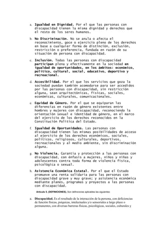 a. Igualdad en Dignidad. Por el que las personas con
discapacidad tienen la misma dignidad y derechos que
el resto de los seres humanos.
b. No Discriminación. No se anula o afecta el
reconocimiento, goce o ejercicio pleno de los derechos
en base a cualquier forma de distinción, exclusión,
restricción o preferencia, fundada en razón de su
situación de persona con discapacidad.
c. Inclusión. Todas las personas con discapacidad
participan plena y efectivamente en la sociedad en
igualdad de oportunidades, en los ámbitos: económico,
político, cultural, social, educativo, deportivo y
recreacional.
d. Accesibilidad. Por el que los servicios que goza la
sociedad puedan también acomodarse para ser accedidos
por las personas con discapacidad, sin restricción
alguna, sean arquitectónicas, físicas, sociales,
económicas, culturales, comunicacionales.
e. Equidad de Género. Por el que se equiparan las
diferencias en razón de género existentes entre
hombres y mujeres con discapacidad, reconociendo la
orientación sexual e identidad de género, en el marco
del ejercicio de los derechos reconocidos en la
Constitución Política del Estado.
f. Igualdad de Oportunidades. Las personas con
discapacidad tienen las mismas posibilidades de acceso
al ejercicio de los derechos económicos, sociales,
políticos, religiosos, culturales, deportivos,
recreacionales y al medio ambiente, sin discriminación
alguna.
g. No Violencia. Garantía y protección a las personas con
discapacidad, con énfasis a mujeres, niños y niñas y
adolescentes contra toda forma de violencia física,
psicológica o sexual.
h. Asistencia Económica Estatal. Por el que el Estado
promueve una renta solidaria para las personas con
discapacidad grave y muy grave; y asistencia económica
mediante planes, programas y proyectos a las personas
con discapacidad.
Artículo 5. (DEFINICIONES). Son definiciones aplicables las siguientes:
a. Discapacidad. Es el resultado de la interacción de la persona, con deficiencias
de función físicas, psíquicas, intelectuales y/o sensoriales a largo plazo o
permanentes, con diversas barreras físicas, psicológicas, sociales, culturales y
 
