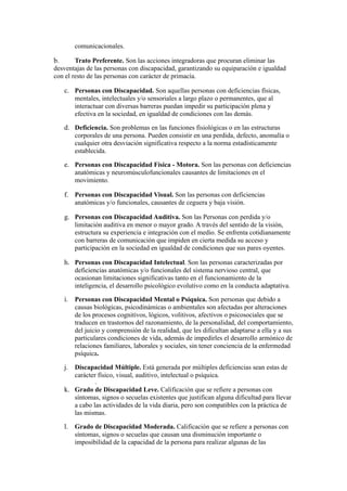 comunicacionales.
b. Trato Preferente. Son las acciones integradoras que procuran eliminar las
desventajas de las personas con discapacidad, garantizando su equiparación e igualdad
con el resto de las personas con carácter de primacía.
c. Personas con Discapacidad. Son aquellas personas con deficiencias físicas,
mentales, intelectuales y/o sensoriales a largo plazo o permanentes, que al
interactuar con diversas barreras puedan impedir su participación plena y
efectiva en la sociedad, en igualdad de condiciones con las demás.
d. Deficiencia. Son problemas en las funciones fisiológicas o en las estructuras
corporales de una persona. Pueden consistir en una perdida, defecto, anomalía o
cualquier otra desviación significativa respecto a la norma estadísticamente
establecida.
e. Personas con Discapacidad Física - Motora. Son las personas con deficiencias
anatómicas y neuromúsculofuncionales causantes de limitaciones en el
movimiento.
f. Personas con Discapacidad Visual. Son las personas con deficiencias
anatómicas y/o funcionales, causantes de ceguera y baja visión.
g. Personas con Discapacidad Auditiva. Son las Personas con perdida y/o
limitación auditiva en menor o mayor grado. A través del sentido de la visión,
estructura su experiencia e integración con el medio. Se enfrenta cotidianamente
con barreras de comunicación que impiden en cierta medida su acceso y
participación en la sociedad en igualdad de condiciones que sus pares oyentes.
h. Personas con Discapacidad Intelectual. Son las personas caracterizadas por
deficiencias anatómicas y/o funcionales del sistema nervioso central, que
ocasionan limitaciones significativas tanto en el funcionamiento de la
inteligencia, el desarrollo psicológico evolutivo como en la conducta adaptativa.
i. Personas con Discapacidad Mental o Psíquica. Son personas que debido a
causas biológicas, psicodinámicas o ambientales son afectadas por alteraciones
de los procesos cognitivos, lógicos, volitivos, afectivos o psicosociales que se
traducen en trastornos del razonamiento, de la personalidad, del comportamiento,
del juicio y comprensión de la realidad, que les dificultan adaptarse a ella y a sus
particulares condiciones de vida, además de impedirles el desarrollo armónico de
relaciones familiares, laborales y sociales, sin tener conciencia de la enfermedad
psíquica.
j. Discapacidad Múltiple. Está generada por múltiples deficiencias sean estas de
carácter físico, visual, auditivo, intelectual o psíquica.
k. Grado de Discapacidad Leve. Calificación que se refiere a personas con
síntomas, signos o secuelas existentes que justifican alguna dificultad para llevar
a cabo las actividades de la vida diaria, pero son compatibles con la práctica de
las mismas.
l. Grado de Discapacidad Moderada. Calificación que se refiere a personas con
síntomas, signos o secuelas que causan una disminución importante o
imposibilidad de la capacidad de la persona para realizar algunas de las
 