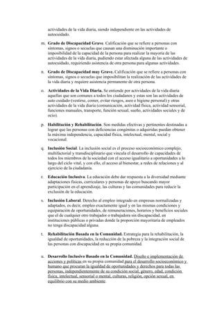 actividades de la vida diaria, siendo independiente en las actividades de
autocuidado.
m. Grado de Discapacidad Grave. Calificación que se refiere a personas con
síntomas, signos o secuelas que causan una disminución importante o
imposibilidad de la capacidad de la persona para realizar la mayoría de las
actividades de la vida diaria, pudiendo estar afectada alguna de las actividades de
autocuidado, requiriendo asistencia de otra persona para algunas actividades.
n. Grado de Discapacidad muy Grave. Calificación que se refiere a personas con
síntomas, signos o secuelas que imposibilitan la realización de las actividades de
la vida diaria y requiere asistencia permanente de otra persona.
o. Actividades de la Vida Diaria. Se entiende por actividades de la vida diaria
aquellas que son comunes a todos los ciudadanos y estas son las actividades de
auto cuidado (vestirse, comer, evitar riesgos, aseo e higiene personal) y otras
actividades de la vida diaria (comunicación, actividad física, actividad sensorial,
funciones manuales, transporte, función sexual, sueño, actividades sociales y de
ocio).
p. Habilitación y Rehabilitación. Son medidas efectivas y pertinentes destinadas a
lograr que las personas con deficiencias congénitas o adquiridas puedan obtener
la máxima independencia, capacidad física, intelectual, mental, social y
vocacional.
q. Inclusión Social. La inclusión social es el proceso socioeconómico complejo,
multifactorial y transdisciplinario que vincula el desarrollo de capacidades de
todos los miembros de la sociedad con el acceso igualitario a oportunidades a lo
largo del ciclo vital, y con ello, el acceso al bienestar, a redes de relaciones y al
ejercicio de la ciudadanía.
r. Educación Inclusiva. La educación debe dar respuesta a la diversidad mediante
adaptaciones físicas, curriculares y personas de apoyo buscando mayor
participación en el aprendizaje, las culturas y las comunidades para reducir la
exclusión de la educación.
s. Inclusión Laboral. Derecho al empleo integrado en empresas normalizadas y
adaptados, es decir, empleo exactamente igual y en las mismas condiciones y
equiparación de oportunidades, de remuneraciones, horarios y beneficios sociales
que el de cualquier otro trabajador o trabajadora sin discapacidad, en
instituciones públicas o privadas donde la proporción mayoritaria de empleados
no tenga discapacidad alguna.
t. Rehabilitación Basada en la Comunidad. Estrategia para la rehabilitación, la
igualdad de oportunidades, la reducción de la pobreza y la integración social de
las personas con discapacidad en su propia comunidad.
u. Desarrollo Inclusivo Basado en la Comunidad. Diseño e implementación de
acciones y políticas en su propia comunidad para el desarrollo socioeconómico y
humano que procuran la igualdad de oportunidades y derechos para todas las
personas, independientemente de su condición social, género, edad, condición
física, intelectual, sensorial o mental, culturas, religión, opción sexual, en
equilibrio con su medio ambiente.
 