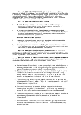 Artículo 17. (DERECHO A LA ACCESIBILIDAD). El Estado Plurinacional de Bolivia garantiza el
derecho de las personas con discapacidad a gozar de condiciones de accesibilidad que les permitan utilizar
la infraestructura y los servicios de las instituciones públicas, privadas, espacios públicos, medios y sistemas
de comunicación, tecnología y transporte, para su utilización y disfrute de manera autónoma con
independencia de su condición de discapacidad y a exigir a las instituciones del Estado la adopción de
medidas de acción positiva para el ejercicio de éste derecho.
Artículo 18. (DERECHO A LA PARTICIPACIÓN POLÍTICA).
I. El Estado Plurinacional garantiza que las personas con discapacidad participen plena y
efectivamente en las actividades de políticas públicas, en igualdad de condiciones y
oportunidades, al igual que el resto de las personas.
II. El Tribunal Supremo Electoral introducirá en los actos eleccionarios los ajustes razonables
necesarios para que las personas con discapacidad voten libre y conscientemente. Este derecho
incluye que ingresen a los recintos de votación acompañados de una persona de confianza
elegida por ellos, para recibir la ayuda necesaria.
Artículo 19. (DERECHO A LA INTEGRIDAD).
I. Toda persona con discapacidad tiene derecho a que se respete su integridad física y mental
especialmente de niñas, niños y mujeres con discapacidad.
II. Las mujeres y varones con discapacidad, sus familias y toda persona que trabaja con mujeres,
niños y adolescentes con algún tipo de discapacidad deben estar plenamente informadas de las
precauciones que se han de tomar para prevenir el abuso sexual.
Artículo 20. (DERECHO A TOMAR DECISIONES INDEPENDIENTES). Las personas con
discapacidad intelectual y mental, leve y/o moderada, tienen el derecho a ser consultadas respecto a todas
las decisiones que se refieran a su vida, salud, educación, familia, seguridad social, según sus posibilidades
y medios, proyectándose a la vida independiente.
Artículo 21. (PÉRDIDA DE BENEFICIOS DE PERSONAS ALLEGADAS A LA PERSONA CON
DISCAPACIDAD). Las personas a cargo de una persona con discapacidad perderán los beneficios a su
favor establecidos en la presente Ley de manera enunciativa y no limitativa, cuando:
a. La familia natural, la sustituta o los servicios sustitutivos del cuidado familiar, a
pesar de contar con servicios de apoyo e información, limitan oportunidades de
desarrollo y de autonomía a sus miembros con discapacidad.
b. Se cometen actos de violencia doméstica, violencia intrafamiliar y todo género
de abusos y malos tratos, discriminación, racismo, tipificados en el Código
Penal, la Ley Nº 1674 de 15 de diciembre de 1995 y la Ley Nº 045 de 11 de
octubre de 2010, Contra el Racismo y toda forma de discriminación.
c. Se cometen delitos contra la libertad sexual, acoso laboral, a las personas con
discapacidad tipificados en la Ley Nº 2033 de 29 de octubre de 1999 y la Ley Nº
054 de 8 de noviembre de 2010.
d. Se cometa abuso sexual, explotación, trabajos denigrantes o insalubres,
especialmente aquellos actos intrafamiliares y en particular los cometidos en
contra de niños, niñas, adolescentes, mujeres y hombres con discapacidad.
e. Se impida o limite su participación en actividades sociales, laborales, educativas,
culturales, políticas, deportivas o recreacionales de las personas con
discapacidad.
f. Se cometan actos u omisiones de cualquier naturaleza, que impidan, limiten o
restrinjan la realización de actividades cotidianas y habituales de las personas
con discapacidad.
 