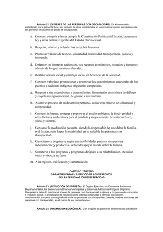 Artículo 22. (DEBERES DE LAS PERSONAS CON DISCAPACIDAD). En el marco de lo
establecido por la presente Ley y sin perjuicio de otros establecidos en la normativa vigente, son deberes de
las personas de acuerdo al grado de discapacidad:
a. Conocer, cumplir y hacer cumplir la Constitución Política del Estado, la presente
ley y otras normas vigentes del Estado Plurinacional.
b. Respetar, valorar y defender los derechos humanos.
c. Promover valores de respeto, solidaridad, honestidad, transparencia, justicia y
tolerancia.
d. Defender los intereses nacionales, sus recursos económicos, naturales y humanos
además de los patrimonios culturales.
e. Realizar acción social y/o trabajo social en beneficio de la sociedad.
f. Conocer, valorizar, promocionar y promover los conocimientos ancestrales de los
pueblos y naciones indígenas originarias campesinas.
g. Respetar a sus ascendientes y descendientes, fomentando una cultura de diálogo
y respeto intergeneracional, de género e intercultural.
h. Asumir el proceso de su desarrollo personal, actuar con criterio de solidaridad y
reciprocidad.
i. Conocer, informar, proteger y preservar el medio ambiente, la biodiversidad y
otros factores ambientales para el cuidado y mejoramiento del entorno físico,
social y cultural.
j. Consumir la medicación prescrita, siendo la responsable de este deber la familia
o el Estado, para lograr la estabilidad en su salud de las personas con
discapacidad.
k. Capacitarse y prepararse según sus posibilidades para ser una persona
independiente y productiva, debiendo apoyar en este deber la familia.
l. Someterse a los proyectos y programas dirigidos a su rehabilitación, inclusión
social y otros, a su favor.
m. A su registro, calificación y carnetización.
CAPÍTULO TERCERO
GARANTÍAS PARA EL EJERCICIO DE LOS DERECHOS
DE LAS PERSONAS CON DISCAPACIDAD
Artículo 23. (REDUCCIÓN DE POBREZA). El Órgano Ejecutivo, los Gobiernos Autónomos
Departamentales, los Gobiernos Autónomos Municipales y Gobiernos Autónomos Indígena Originario
Campesinos deberán priorizar el acceso de personas con discapacidad, a planes y programas de promoción
e inclusión social y a estrategias de reducción de la pobreza destinadas a eliminar la exclusión,
discriminación y superar la marginalidad social de personas con discapacidad, padres, madres y/o tutores de
personas con discapacidad, en el marco de sus competencias.
Artículo 24. (PROMOCIÓN ECONÓMICA). Con el objeto de promover el fomento de actividades
 