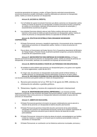 económicas generadoras de ingresos y empleo, el Órgano Ejecutivo estimulará emprendimientos
económicos productivos sociales individuales y colectivos efectuados por personas con discapacidad,
padres, madres y/o tutores de personas con discapacidad.
Artículo 25. (ACCESO AL CRÉDITO).
I. Con la finalidad de superar la exclusión financiera que afecta a personas con discapacidad, padres,
madres y/o tutores de personas con discapacidad, el Estado promoverá el acceso a programas
de créditos y/o microcréditos, destinado al financiamiento de proyectos de autoempleo, y
emprendimientos económicos en general.
II. Las entidades financieras deberán adecuar toda Política crediticia eliminando todo aspecto
restrictivo a libre acceso al crédito por parte de personas con discapacidad, padres, madres y/o
tutores de personas con discapacidad distinta a la capacidad de rembolso del crédito.
Artículo 26. (POLÍTICAS DE ESTÍMULO PARA ORGANIZAR SOCIEDADES
COOPERATIVAS).
I. El Estado Plurinacional, promueve y respalda la organización y funcionamiento de las cooperativas
organizadas por personas con discapacidad, padres, madres y /o tutores de personas con
discapacidad.
II. Para el efecto, el Viceministerio de Empleo Servicio Civil y Cooperativas dependiente del Ministerio
de Trabajo Empleo y Previsión Social, anualmente aprobarán programas y proyectos destinados
al desarrollo del cooperativismo social.
Artículo 27. (MICROCRÉDITOS PARA EMPRESAS DE ECONOMÍA SOCIAL). El Órgano
Ejecutivo promoverá el acceso de personas con discapacidad, padres, madres y/o tutores de personas con
discapacidad, al microcrédito; destinado a la constitución de empresas de economía social.
Artículo 28. (RENTA SOLIDARIA A FAVOR DE LAS PERSONAS CON DISCAPACIDAD).
I. Se establece la renta solidaria para personas con discapacidad grave y muy grave a ser regulado
por norma reglamentaria, a partir del año 2013.
II. En ningún caso, las personas con discapacidad visual podrán percibir la Renta Solidaria, ni
aquellas personas con discapacidad mientras desempeñen funciones en el sector público.
Artículo 29. (RECURSOS ECONÓMICOS PARA GESTIÓN PÚBLICA EN DISCAPACIDAD).
Los recursos económicos para gestión pública en materia de discapacidad son:
a. Recursos provenientes de la Ley 3925 de 21 de agosto de 2008, referida a la
eliminación de subsidios a partidos políticos.
b. Donaciones, legados y recursos de cooperación nacional e internacional.
Artículo 30. (RESPONSABILIDAD SOCIAL EMPRESARIAL). Las empresas privadas
legalmente constituidas en todo el territorio del Estado Plurinacional deberán cumplir con la responsabilidad
social empresarial a favor de las personas con discapacidad realizando actividades de apoyo para las
personas con discapacidad.
Artículo 31. (ÁMBITO DE EDUCACIÓN).
I. El Estado Plurinacional garantiza la formación de equipos multidisciplinarios para la atención e
inclusión de las personas con discapacidad al sistema educativo plurinacional.
II. El Estado Plurinacional garantiza el desarrollo educativo permanente de las potencialidades
individuales de la persona con discapacidad psicosocial a través de la constante capacitación de
los diferentes estamentos educativos para la atención efectiva del desarrollo de estas
potencialidades.
III. El Estado Plurinacional, introducirá en todos los planes de estudio, psicopedagógicos que habiliten
a todos los maestros y maestras, en formación para la enseñanza personalizada a todos los
estudiantes con discapacidad.
IV. El Estado Plurinacional, en coordinación con los Gobiernos autónomos municipales, promueve y
 