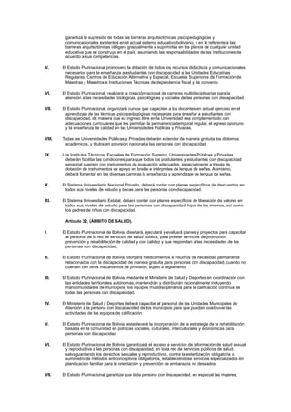 garantiza la supresión de todas las barreras arquitectónicas, psicopedagógicas y
comunicacionales existentes en el actual sistema educativo boliviano; y en lo referente a las
barreras arquitectónicas obligará gradualmente a suprimirlas en los planos de cualquier unidad
educativa que se construya en el país, asumiendo las responsabilidades de las instituciones de
acuerdo a sus competencias.
V. El Estado Plurinacional promoverá la dotación de todos los recursos didácticos y comunicacionales
necesarios para la enseñanza a estudiantes con discapacidad a las Unidades Educativas
Regulares, Centros de Educación Alternativa y Especial, Escuelas Superiores de Formación de
Maestras y Maestros e Instituciones Técnicas de dependencia fiscal y de convenio.
VI. El Estado Plurinacional, realizará la creación racional de carreras multidisciplinarias para la
atención a las necesidades biológicas, psicológicas y sociales de las personas con discapacidad.
VII. El Estado Plurinacional, organizará cursos que capaciten a los docentes en actual ejercicio en el
aprendizaje de las técnicas psicopedagógicas necesarias para enseñar a estudiantes con
discapacidad, de manera que su ingreso libre en la Universidad sea complementado con
adecuaciones curriculares que les permitan la permanencia temporal regular, el egreso oportuno
y la enseñanza de calidad en las Universidades Públicas y Privadas.
VIII. Todas las Universidades Públicas y Privadas deberán extender de manera gratuita los diplomas
académicos, y títulos en provisión nacional a las personas con discapacidad.
IX. Los Institutos Técnicos, Escuelas de Formación Superior, Universidades Públicas y Privadas
deberán facilitar las condiciones para que todos los postulantes y estudiantes con discapacidad
sensorial cuenten con instrumentos de evaluación adecuados, especialmente a través de
dotación de instrumentos de apoyo en braille e intérpretes de lengua de señas. Asimismo,
deberá fomentar en las diversas carreras la enseñanza y aprendizaje de lengua de señas.
X. El Sistema Universitario Nacional Privado, deberá contar con planes específicos de descuentos en
todos sus niveles de estudio y becas para las personas con discapacidad.
XI. El Sistema Universitario Estatal, deberá contar con planes específicos de liberación de valores en
todos sus niveles de estudio para las personas con discapacidad, hijos de los mismos, así como
los padres de niños con discapacidad.
Artículo 32. (ÁMBITO DE SALUD).
I. El Estado Plurinacional de Bolivia, diseñará, ejecutará y evaluará planes y proyectos para capacitar
al personal de la red de servicios de salud pública, para prestar servicios de promoción,
prevención y rehabilitación de calidad y con calidez y que respondan a las necesidades de las
personas con discapacidad.
II. El Estado Plurinacional de Bolivia, otorgará medicamentos e insumos de necesidad permanente
relacionados con la discapacidad de manera gratuita para personas con discapacidad, cuando no
cuenten con otros mecanismos de provisión, sujeto a reglamento.
III. El Estado Plurinacional de Bolivia, mediante el Ministerio de Salud y Deportes en coordinación con
las entidades territoriales autónomas, mantendrán y distribuirán racionalmente incluyendo
mancomunidades de municipios, los equipos multidisciplinarios para la calificación continua de
todas las personas con discapacidad.
IV. El Ministerio de Salud y Deportes deberá capacitar al personal de las Unidades Municipales de
Atención a la persona con discapacidad de los municipios para que puedan coadyuvar las
actividades de los equipos de calificación.
V. El Estado Plurinacional de Bolivia, establecerá la incorporación de la estrategia de la rehabilitación
basada en la comunidad en políticas sociales, culturales, interculturales y económicas para
personas con discapacidad.
VI. El Estado Plurinacional de Bolivia, garantizará el acceso a servicios de información de salud sexual
y reproductiva a las personas con discapacidad, en toda red de servicios públicos de salud,
salvaguardando los derechos sexuales y reproductivos, contra la esterilización obligatoria o
suministro de métodos anticonceptivos obligatorios, estableciéndose servicios especializados en
planificación familiar para la orientación y prevención de embarazos no deseados.
VII. El Estado Plurinacional garantiza que toda persona con discapacidad, en especial las mujeres,
 