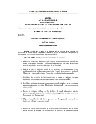 GACETA OFICIAL DEL ESTADO PLURINACIONAL DE BOLIVIA




                                                LEY Nº 223
                                      LEY DE 2 DE MARZO DE 2012
                                        EVO MORALES AYMA
            PRESIDENTE CONSTITUCIONAL DEL ESTADO PLURINACIONAL DE BOLIVIA

Por cuanto, la Asamblea Legislativa Plurinacional, ha sancionado la siguiente Ley:

                           LA ASAMBLEA LEGISLATIVA PLURINACIONAL,

DECRETA:

                       LEY GENERAL PARA PERSONAS CON DISCAPACIDAD

                                           CAPÍTULO PRIMERO

                                      DISPOSICIONES GENERALES



          Artículo 1. (OBJETO). El objeto de la presente Ley es garantizar a las personas con
discapacidad, el ejercicio pleno de sus derechos y deberes en igualdad de condiciones y equiparación de
oportunidades, trato preferente bajo un sistema de protección integral.

           Artículo 2. (FINES). Constituyen fines de la presente Ley, los siguientes:


    a. Promover, proteger y asegurar el goce pleno, en condiciones de igualdad, de
       todos los derechos humanos y libertades fundamentales por todas las personas
       con discapacidad y promover el respeto de su dignidad.

    b. Lograr la efectiva inclusión social de las personas con discapacidad en las
       entidades públicas del Estado en sus niveles Central, Departamental, Regional,
       Municipal e Indígena Originario Campesino y en las instituciones privadas.

    c. Establecer la inclusión de las instituciones privadas en políticas sociales,
       culturales, ambientales y económicas para personas con discapacidad.

    d. Establecer políticas públicas y estrategias sociales destinadas a la prevención de
       causas que pudieran provocar deficiencias, discapacidad y mayores grados de
       discapacidad.

    e. Promover políticas públicas en los ámbitos de salud, educación, deporte,
       recreación, empleo, desarrollo económico, cultural, político y social a favor de
       las personas con discapacidad.

    f. Mejorar la calidad de vida de las personas con discapacidad, reduciendo los
       índices de pobreza y exclusión social.



    g. Promover los derechos humanos y las libertades fundamentales de las niñas,
       niños, jóvenes y mujeres con discapacidad en igualdad de oportunidades en
 