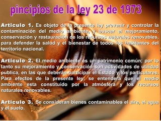 pincipios de la ley 23 de 1973 Articulo 1.  Es objeto de la presente ley prevenir y controlar la contaminación del medio ambiente, y buscar el mejoramiento, conservación y restauración de los recursos naturales renovables, para defender la salud y el bienestar de todos los habitantes del territorio nacional. Articulo 2.  El medio ambiente es un patrimonio común; por lo tanto su mejoramiento y conservación son actividades de utilidad publica, en las que deberán participar el Estado y los particulares. Para efectos de la presente ley, se entenderá que el medio ambiente esta constituido por la atmósfera y los recursos naturales renovables. Artículo 3.  Se consideran bienes contaminables el aire, el agua y el suelo. 