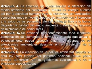 Articulo 4.  Se entiende por contaminación la alteración del medio ambiente por sustancias o formas de energía puestas allí por la actividad humana o de la naturaleza, en cantidades, concentraciones o niveles capaces de interferir con el bienestar y la salud de las personas, atentar contra la flora y la fauna, degradar la calidad del medio ambiente o afectar los recursos de la Nación o de particulares. Articulo 5.  Se entiende por contaminante todo elemento, combinación de elementos o forma de energía que actual o potencialmente pueda producir alguna o algunas de las alteraciones ambientales descritas en el Articulo 4 de la presente ley Artículo 6.  La ejecución de la política ambiental descrita en esta ley será función del gobierno nacional, quien podrá delegar tal función en los gobiernos seccionales o en la entidades especializadas. 