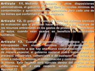 Articulo 11.  Mediante reglamento u otras disposiciones administrativas, el gobierno nacional fijara los niveles mínimos de contaminación y aprovechamiento permisibles para cada uno de los bienes que conforman el medio ambiente. Articulo 12.  El gobierno nacional creara los sistemas técnicos de evaluación que le permitan hacer participar a los usuarios de los recursos ambientales en los gastos de protección y renovación de estos, cuando sean usados en beneficio de actividades lucrativas. Articulo 13.  Cuando técnicamente se establezca que han sobrepasado los niveles mínimos de contaminación o aprovechamiento o que hay una nueva contaminación no revista de manera especial, el gobierno nacional podrá inspeccionar los precesos industriales, comerciales o de cualquier otra índole, en orden a reducir o eliminar la contaminación y controlar la fuente de la misma. Esta facultad será ejercida dentro del marco de las atribuciones que a esta respecto señala la Constitución Nacional.22 