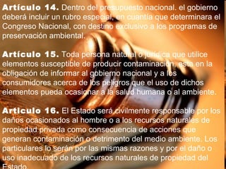 Artículo 14 .  Dentro del presupuesto nacional. el gobierno deberá incluir un rubro especial, en cuantía que determinara el Congreso Nacional, con destino exclusivo a los programas de preservación ambiental. Artículo 15 .  Toda persona natural o jurídica que utilice elementos susceptible de producir contaminación, esta en la obligación de informar al gobierno nacional y a los consumidores acerca de los peligros que el uso de dichos elementos pueda ocasionar a la salud humana o al ambiente. Articulo 16.  El Estado será civilmente responsable por los daños ocasionados al hombre o a los recursos naturales de propiedad privada como consecuencia de acciones que generan contaminación o detrimento del medio ambiente. Los particulares lo serán por las mismas razones y por el daño o uso inadecuado de los recursos naturales de propiedad del Estado. 