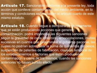 Articulo 17 .  Sancionable conforme a la presente ley, toda acción que conlleve contaminación del medio ambiente, en lo términos y condiciones señaladas en el articulo cuarto de este mismo estatuto. Articulo 18 .  Cuando llegue a demostrarse técnicamente que se están produciendo acciones que generen contaminación, podrá imponerse las siguientes sanciones según la gravedad de cada infracción; amonestaciones, multas sucesivas en cuantía que determinara el gobierno nacional, las cuales no podrían sobrepasar la suma de quinientos mil pesos, suspención de patentes de fabricación, clausura temporal de los establecimientos o factorías que están produciendo contaminación y cierre de los mismos, cuando las sanciones anteriores no hayan surtido efecto. 