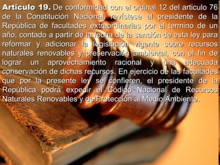 Articulo 19.  De conformidad con el ordinal 12 del articulo 76 de la Constitución Nacional, revístese al presidente de la República de facultades extraordinarias por el termino de un año, contado a partir de la fecha de la sanción de esta ley para reformar y adicionar la legislación vigente sobre recursos naturales renovables y preservación ambiental, con el fin de lograr un aprovechamiento racional y una adecuada conservación de dichas recursos. En ejercicio de las facultades que por la presente ley se confieren, el presidente de la República podrá expedir el Código Nacional de Recursos Naturales Renovables y de Protección al Medio Ambiente. 