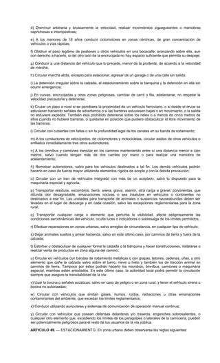 d) Disminuir arbitraria y bruscamente la velocidad, realizar movimientos zigzagueantes o maniobras
caprichosas e intempestivas;
e) A los menores de 18 años conducir ciclomotores en zonas céntricas, de gran concentración de
vehículos o vías rápidas;
f) Obstruir el paso legítimo de peatones u otros vehículos en una bocacalle, avanzando sobre ella, aun
con derecho a hacerlo, si del otro lado de la encrucijada no hay espacio suficiente que permita su despeje;
g) Conducir a una distancia del vehículo que lo precede, menor de la prudente, de acuerdo a la velocidad
de marcha;
h) Circular marcha atrás, excepto para estacionar, egresar de un garage o de una calle sin salida;
i) La detención irregular sobre la calzada, el estacionamiento sobre la banquina y la detención en ella sin
ocurrir emergencia;
j) En curvas, encrucijadas y otras zonas peligrosas, cambiar de carril o fila, adelantarse, no respetar la
velocidad precautoria y detenerse;
k) Cruzar un paso a nivel si se percibiera la proximidad de un vehículo ferroviario, o si desde el cruce se
estuvieran haciendo señales de advertencia o si las barreras estuviesen bajas o en movimiento, o la salida
no estuviere expedita. También está prohibido detenerse sobre los rieles o a menos de cinco metros de
ellos cuando no hubiere barreras, o quedarse en posición que pudiere obstaculizar el libre movimiento de
las barreras;
l) Circular con cubiertas con fallas o sin la profundidad legal de los canales en su banda de rodamiento;
m) A los conductores de velocípedos, de ciclomotores y motocicletas, circular asidos de otros vehículos o
enfilados inmediatamente tras otros automotores;
n) A los ómnibus y camiones transitar en los caminos manteniendo entre sí una distancia menor a cien
metros, salvo cuando tengan más de dos carriles por mano o para realizar una maniobra de
adelantamiento;
ñ) Remolcar automotores, salvo para los vehículos destinados a tal fin. Los demás vehículos podrán
hacerlo en caso de fuerza mayor utilizando elementos rígidos de acople y con la debida precaución;
o) Circular con un tren de vehículos integrado con más de un acoplado, salvo lo dispuesto para la
maquinaria especial y agrícola;
p) Transportar residuos, escombros, tierra, arena, grava, aserrín, otra carga a granel, polvorientas, que
difunda olor desagradable, emanaciones nocivas o sea insalubre en vehículos o continentes no
destinados a ese fin. Las unidades para transporte de animales o sustancias nauseabundas deben ser
lavadas en el lugar de descarga y en cada ocasión, salvo las excepciones reglamentarias para la zona
rural;
q) Transportar cualquier carga o elemento que perturbe la visibilidad, afecte peligrosamente las
condiciones aerodinámicas del vehículo, oculte luces o indicadores o sobresalga de los límites permitidos;
r) Efectuar reparaciones en zonas urbanas, salvo arreglos de circunstancia, en cualquier tipo de vehículo;
s) Dejar animales sueltos y arrear hacienda, salvo en este último caso, por caminos de tierra y fuera de la
calzada;
t) Estorbar u obstaculizar de cualquier forma la calzada o la banquina y hacer construcciones, instalarse o
realizar venta de productos en zona alguna del camino;
u) Circular en vehículos con bandas de rodamiento metálicas o con grapas, tetones, cadenas, uñas, u otro
elemento que dañe la calzada salvo sobre el barro, nieve o hielo y también los de tracción animal en
caminos de tierra. Tampoco por éstos podrán hacerlo los microbús, ómnibus, camiones o maquinaria
especial, mientras estén enlodados. En este último caso, la autoridad local podrá permitir la circulación
siempre que asegure la transitabilidad de la vía;
v) Usar la bocina o señales acústicas; salvo en caso de peligro o en zona rural, y tener el vehículo sirena o
bocina no autorizadas;
w) Circular con vehículos que emitan gases, humos, ruidos, radiaciones u otras emanaciones
contaminantes del ambiente, que excedan los límites reglamentarios;
x) Conducir utilizando auriculares y sistemas de comunicación de operación manual continua;
y) Circular con vehículos que posean defensas delanteras y/o traseras, enganches sobresalientes, o
cualquier otro elemento que, excediendo los límites de los paragolpes o laterales de la carrocería, pueden
ser potencialmente peligrosos para el resto de los usuarios de la vía pública.
ARTICULO 49. — ESTACIONAMIENTO. En zona urbana deben observarse las reglas siguientes:
 