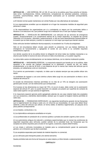 ARTICULO 60. — USO ESPECIAL DE LA VIA. El uso de la vía pública para fines extraños al tránsito,
tales como: manifestaciones, mitines, exhibiciones, competencias de velocidad pedestres, ciclísticas,
ecuestres, automovilísticas, deben ser previamente autorizados por la autoridad correspondiente,
solamente si:
a) El tránsito normal puede mantenerse con similar fluidez por vías alternativas de reemplazo;
b) Los organizadores acrediten que se adoptarán en el lugar las necesarias medidas de seguridad para
personas o cosas;
c) Se responsabilizan los organizadores por sí o contratando un seguro por los eventuales daños a
terceros o a la estructura vial, que pudieran surgir de la realización de un acto que implique riesgos.
ARTICULO 61. — VEHICULOS DE EMERGENCIAS. Los vehículos de los servicios de emergencia
pueden, excepcionalmente y en cumplimiento estricto de su misión específica, no respetar las normas
referentes a la circulación, velocidad y estacionamiento, si ello les fuera absolutamente imprescindible en
la ocasión que se trate siempre y cuando no ocasionen un mal mayor que aquel que intenten resolver.
Estos vehículos tendrán habilitación técnica especial y no excederán los 15 años de antigüedad.
Sólo en tal circunstancia deben circular, para advertir su presencia, con sus balizas distintivas de
emergencia en funcionamiento y agregando el sonido de una sirena si su cometido requiriera
extraordinaria urgencia.
Los demás usuarios de la vía pública tienen la obligación de tomar todas las medidas necesarias a su
alcance para facilitar el avance de esos vehículos en tales circunstancias, y no pueden seguirlos.
La sirena debe usarse simultáneamente con las balizas distintivas, con la máxima moderación posible.
ARTICULO 62. — MAQUINARIA ESPECIAL. La maquinaria especial que transite por la vía pública, debe
ajustarse a las normas del Capítulo precedente en lo pertinente y hacerlo de día, sin niebla,
prudentemente, a no más de 30 km/h, a una distancia de por lo menos cien metros del vehículo que la
preceda y sin adelantarse a otro en movimiento.
Si el camino es pavimentado o mejorado, no debe usar la calzada siempre que sea posible utilizar otro
sector.
La posibilidad de ingresar a una zona céntrica urbana debe surgir de una autorización al efecto o de la
especial del artículo 57.
Si excede las dimensiones máximas permitidas en no más de un 15% se otorgará una autorización
general para circular, con las restricciones que correspondan.
Si el exceso en las dimensiones es mayor del 15% o lo es en el peso, debe contar con la autorización
especial del artículo 57, pero no puede transmitir a la calzada una presión por superficie de contacto de
cada rueda superior a la que autoriza el reglamento.
A la maquinaria especial agrícola podrá agregársele además de una casa rodante hasta dos acoplados
con sus accesorios y elementos desmontables, siempre que no supere la longitud máxima permitida en
cada caso.
ARTICULO 63. — FRANQUICIAS ESPECIALES. Los siguientes beneficiarios gozarán de las franquicias
que la reglamentación les otorga a cada uno, en virtud de sus necesidades, en cuyo caso deben llevar
adelante y atrás del vehículo que utilicen, en forma visible, el distintivo reglamentario, sin perjuicio de la
placa patente correspondiente:
a) Los lisiados, conductores o no;
b) Los diplomáticos extranjeros acreditados en el país;
c) Los profesionales en prestación de un servicio (público o privado) de carácter urgente y bien común;
d) Los automotores antiguos de colección y prototipos experimentales que no reúnan las condiciones de
seguridad requeridas para vehículos, pueden solicitar de la autoridad local, las franquicias que los
exceptúe de ciertos requisitos para circular en los lugares, ocasiones y lapsos determinados;
e) Los chasis o vehículos incompletos en traslado para su complementación gozan de autorización
general, con el itinerario que les fije la autoridad;
f) Los acoplados especiales para traslado de material deportivo no comercial;
g) Los vehículos para transporte postal y de valores bancarios.
Queda prohibida toda otra forma de franquicia en esta materia y el libre tránsito o estacionamiento.
CAPITULO V
Accidentes
 