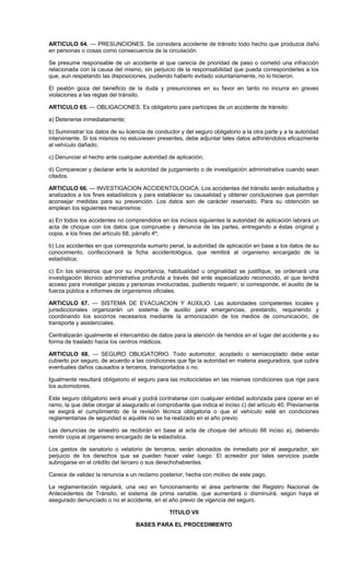 ARTICULO 64. — PRESUNCIONES. Se considera accidente de tránsito todo hecho que produzca daño
en personas o cosas como consecuencia de la circulación.
Se presume responsable de un accidente al que carecía de prioridad de paso o cometió una infracción
relacionada con la causa del mismo, sin perjuicio de la responsabilidad que pueda corresponderles a los
que, aun respetando las disposiciones, pudiendo haberlo evitado voluntariamente, no lo hicieron.
El peatón goza del beneficio de la duda y presunciones en su favor en tanto no incurra en graves
violaciones a las reglas del tránsito.
ARTICULO 65. — OBLIGACIONES. Es obligatorio para partícipes de un accidente de tránsito:
a) Detenerse inmediatamente;
b) Suministrar los datos de su licencia de conductor y del seguro obligatorio a la otra parte y a la autoridad
interviniente. Si los mismos no estuviesen presentes, debe adjuntar tales datos adhiriéndolos eficazmente
al vehículo dañado;
c) Denunciar el hecho ante cualquier autoridad de aplicación;
d) Comparecer y declarar ante la autoridad de juzgamiento o de investigación administrativa cuando sean
citados.
ARTICULO 66. — INVESTIGACION ACCIDENTOLOGICA. Los accidentes del tránsito serán estudiados y
analizados a los fines estadísticos y para establecer su causalidad y obtener conclusiones que permitan
aconsejar medidas para su prevención. Los datos son de carácter reservado. Para su obtención se
emplean los siguientes mecanismos:
a) En todos los accidentes no comprendidos en los incisos siguientes la autoridad de aplicación labrará un
acta de choque con los datos que compruebe y denuncia de las partes, entregando a éstas original y
copia, a los fines del artículo 68, párrafo 4º;
b) Los accidentes en que corresponda sumario penal, la autoridad de aplicación en base a los datos de su
conocimiento, confeccionará la ficha accidentológica, que remitirá al organismo encargado de la
estadística;
c) En los siniestros que por su importancia, habitualidad u originalidad se justifique, se ordenará una
investigación técnico administrativa profunda a través del ente especializado reconocido, el que tendrá
acceso para investigar piezas y personas involucradas, pudiendo requerir, si corresponde, el auxilio de la
fuerza pública e informes de organismos oficiales.
ARTICULO 67. — SISTEMA DE EVACUACION Y AUXILIO. Las autoridades competentes locales y
jurisdiccionales organizarán un sistema de auxilio para emergencias, prestando, requiriendo y
coordinando los socorros necesarios mediante la armonización de los medios de comunicación, de
transporte y asistenciales.
Centralizarán igualmente el intercambio de datos para la atención de heridos en el lugar del accidente y su
forma de traslado hacia los centros médicos.
ARTICULO 68. — SEGURO OBLIGATORIO. Todo automotor, acoplado o semiacoplado debe estar
cubierto por seguro, de acuerdo a las condiciones que fije la autoridad en materia aseguradora, que cubra
eventuales daños causados a terceros, transportados o no.
Igualmente resultará obligatorio el seguro para las motocicletas en las mismas condiciones que rige para
los automotores.
Este seguro obligatorio será anual y podrá contratarse con cualquier entidad autorizada para operar en el
ramo, la que debe otorgar al asegurado el comprobante que indica el inciso c) del artículo 40. Previamente
se exigirá el cumplimiento de la revisión técnica obligatoria o que el vehículo esté en condiciones
reglamentarias de seguridad si aquélla no se ha realizado en el año previo.
Las denuncias de siniestro se recibirán en base al acta de choque del artículo 66 inciso a), debiendo
remitir copia al organismo encargado de la estadística.
Los gastos de sanatorio o velatorio de terceros, serán abonados de inmediato por el asegurador, sin
perjuicio de los derechos que se pueden hacer valer luego. El acreedor por tales servicios puede
subrogarse en el crédito del tercero o sus derechohabientes.
Carece de validez la renuncia a un reclamo posterior, hecha con motivo de este pago.
La reglamentación regulará, una vez en funcionamiento el área pertinente del Registro Nacional de
Antecedentes de Tránsito, el sistema de prima variable, que aumentará o disminuirá, según haya el
asegurado denunciado o no el accidente, en el año previo de vigencia del seguro.
TITULO VII
BASES PARA EL PROCEDIMIENTO
 