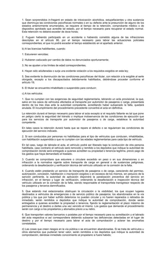 1. Sean sorprendidos in-fraganti en estado de intoxicación alcohólica, estupefacientes u otra sustancia
que disminuya las condiciones psicofísicas normales o en su defecto ante la presunción de alguno de los
estados anteriormente enumerados, se requiere al tiempo de la retención, comprobante médico o de
dispositivo aprobado que acredite tal estado, por el tiempo necesario para recuperar el estado normal.
Esta retención no deberá exceder de doce horas;
2. Fuguen habiendo participado en un accidente o habiendo cometido alguna de las infracciones
descriptas en el artículo 86, por el tiempo necesario para labrar las actuaciones policiales
correspondientes; el que no podrá exceder el tiempo establecido en el apartado anterior.
b) A las licencias habilitantes, cuando:
1. Estuvieren vencidas;
2. Hubieren caducado por cambio de datos no denunciados oportunamente;
3. No se ajusten a los límites de edad correspondientes;
4. Hayan sido adulteradas o surja una evidente violación a los requisitos exigidos en esta ley;
5. Sea evidente la disminución de las condiciones psicofísicas del titular, con relación a la exigible al serle
otorgada, excepto a los discapacitados debidamente habilitados, debiéndose proceder conforme el
artículo 19;
6. El titular se encuentre inhabilitado o suspendido para conducir;
c) A los vehículos:
1. Que no cumplan con las exigencias de seguridad reglamentaria, labrando un acta provisional, la que,
salvo en los casos de vehículos afectados al transporte por automotor de pasajeros o carga, presentada
dentro de los tres días ante la autoridad competente, acreditando haber subsanado la falta, quedará
anulada. El incumplimiento del procedimiento precedente convertirá el acta en definitiva.
La retención durará el tiempo necesario para labrar el acta excepto si el requisito faltante es tal que pone
en peligro cierto la seguridad del tránsito o implique inobservancia de las condiciones de ejecución que
para los servicios de transporte por automotor de pasajeros o de carga, establece la autoridad
competente.
En tales casos la retención durará hasta que se repare el defecto o se regularicen las condiciones de
ejecución del servicio indicado.
2. Si son conducidos por personas no habilitadas para el tipo de vehículos que conducen, inhabilitadas,
con habilitación suspendida o que no cumplan con las edades reglamentarias para cada tipo de vehículo.
En tal caso, luego de labrada el acta, el vehículo podrá ser liberado bajo la conducción de otra persona
habilitada, caso contrario el vehículo será removido y remitido a los depósitos que indique la autoridad de
comprobación donde será entregado a quienes acrediten su propiedad o tenencia legítima, previo pago de
los gastos que haya demandado el traslado.
3. Cuando se comprobare que estuviere o circulare excedido en peso o en sus dimensiones o en
infracción a la normativa vigente sobre transporte de carga en general o de sustancias peligrosas,
ordenando la desafectación y verificación técnica del vehículo utilizado en la comisión de la falta.
4. Cuando estén prestando un servicio de transporte de pasajeros o de carga, careciendo del permiso,
autorización, concesión, habilitación o inscripción exigidos o en excesos de los mismos, sin perjuicio de la
sanción pertinente, la autoridad de aplicación dispondrá la paralización preventiva del servicio en
infracción, en el tiempo y lugar de verificación, ordenando la desafectación e inspección técnica del
vehículo utilizado en la comisión de la falta, siendo responsable el transportista transgresor respecto de
los pasajeros y terceros damnificados.
5. Que estando mal estacionados obstruyan la circulación o la visibilidad, los que ocupen lugares
destinados a vehículos de emergencias o de servicio público de pasajeros; los abandonados en la vía
pública y los que por haber sufrido deterioros no pueden circular y no fueren reparados o retirados de
inmediato, serán remitidos a depósitos que indique la autoridad de comprobación, donde serán
entregados a quienes acrediten la propiedad o tenencia, fijando la reglamentación el plazo máximo de
permanencia y el destino a darles una vez vencido el mismo. Los gastos que demande el procedimiento
serán con cargo a los propietarios y abonados previo a su retiro.
6. Que transporten valores bancarios o postales por el tiempo necesario para su acreditación y el labrado
del acta respectiva si así correspondiera debiendo subsanar las deficiencias detectadas en el lugar de
destino y por el tiempo necesario para labrar el acta de comprobación y aclarar las anomalías
constatadas.
d) Las cosas que creen riesgos en la vía pública o se encuentren abandonadas. Si se trata de vehículos u
otros elementos que pudieran tener valor, serán remitidos a los depósitos que indique la autoridad de
comprobación, dándose inmediato conocimiento al propietario si fuere habido;
 