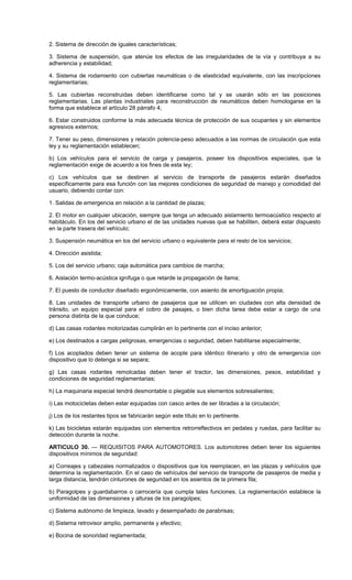 2. Sistema de dirección de iguales características;
3. Sistema de suspensión, que atenúe los efectos de las irregularidades de la vía y contribuya a su
adherencia y estabilidad;
4. Sistema de rodamiento con cubiertas neumáticas o de elasticidad equivalente, con las inscripciones
reglamentarias;
5. Las cubiertas reconstruidas deben identificarse como tal y se usarán sólo en las posiciones
reglamentarias. Las plantas industriales para reconstrucción de neumáticos deben homologarse en la
forma que establece el artículo 28 párrafo 4;
6. Estar construidos conforme la más adecuada técnica de protección de sus ocupantes y sin elementos
agresivos externos;
7. Tener su peso, dimensiones y relación potencia-peso adecuados a las normas de circulación que esta
ley y su reglamentación establecen;
b) Los vehículos para el servicio de carga y pasajeros, poseer los dispositivos especiales, que la
reglamentación exige de acuerdo a los fines de esta ley;
c) Los vehículos que se destinen al servicio de transporte de pasajeros estarán diseñados
específicamente para esa función con las mejores condiciones de seguridad de manejo y comodidad del
usuario, debiendo contar con:
1. Salidas de emergencia en relación a la cantidad de plazas;
2. El motor en cualquier ubicación, siempre que tenga un adecuado aislamiento termoacústico respecto al
habitáculo. En los del servicio urbano el de las unidades nuevas que se habiliten, deberá estar dispuesto
en la parte trasera del vehículo;
3. Suspensión neumática en los del servicio urbano o equivalente para el resto de los servicios;
4. Dirección asistida;
5. Los del servicio urbano; caja automática para cambios de marcha;
6. Aislación termo-acústica ignífuga o que retarde la propagación de llama;
7. El puesto de conductor diseñado ergonómicamente, con asiento de amortiguación propia;
8. Las unidades de transporte urbano de pasajeros que se utilicen en ciudades con alta densidad de
tránsito, un equipo especial para el cobro de pasajes, o bien dicha tarea debe estar a cargo de una
persona distinta de la que conduce;
d) Las casas rodantes motorizadas cumplirán en lo pertinente con el inciso anterior;
e) Los destinados a cargas peligrosas, emergencias o seguridad, deben habilitarse especialmente;
f) Los acoplados deben tener un sistema de acople para idéntico itinerario y otro de emergencia con
dispositivo que lo detenga si se separa;
g) Las casas rodantes remolcadas deben tener el tractor, las dimensiones, pesos, estabilidad y
condiciones de seguridad reglamentarias;
h) La maquinaria especial tendrá desmontable o plegable sus elementos sobresalientes;
i) Las motocicletas deben estar equipadas con casco antes de ser libradas a la circulación;
j) Los de los restantes tipos se fabricarán según este título en lo pertinente.
k) Las bicicletas estarán equipadas con elementos retrorreflectivos en pedales y ruedas, para facilitar su
detección durante la noche.
ARTICULO 30. — REQUISITOS PARA AUTOMOTORES. Los automotores deben tener los siguientes
dispositivos mínimos de seguridad:
a) Correajes y cabezales normalizados o dispositivos que los reemplacen, en las plazas y vehículos que
determina la reglamentación. En el caso de vehículos del servicio de transporte de pasajeros de media y
larga distancia, tendrán cinturones de seguridad en los asientos de la primera fila;
b) Paragolpes y guardabarros o carrocería que cumpla tales funciones. La reglamentación establece la
uniformidad de las dimensiones y alturas de los paragolpes;
c) Sistema autónomo de limpieza, lavado y desempañado de parabrisas;
d) Sistema retrovisor amplio, permanente y efectivo;
e) Bocina de sonoridad reglamentada;
 