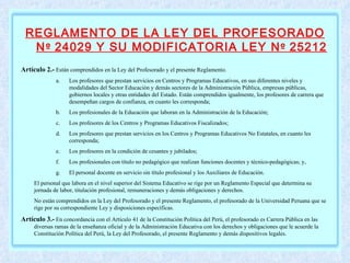 REGLAMENTO DE LA LEY DEL PROFESORADO N º  24029 Y SU MODIFICATORIA LEY N º  25212   Artículo 2.-  Están comprendidos en la Ley del Profesorado y el presente Reglamento. Los profesores que prestan servicios en Centros y Programas Educativos, en sus diferentes niveles y modalidades del Sector Educación y demás sectores de la Administración Pública, empresas públicas, gobiernos locales y otras entidades del Estado. Están comprendidos igualmente, los profesores de carrera que desempeñan cargos de confianza, en cuanto les corresponda;  Los profesionales de la Educación que laboran en la Administración de la Educación;  Los profesores de los Centros y Programas Educativos Fiscalizados;  Los profesores que prestan servicios en los Centros y Programas Educativos No Estatales, en cuanto les corresponda;  Los profesores en la condición de cesantes y jubilados;  Los profesionales con título no pedagógico que realizan funciones docentes y técnico-pedagógicas; y,  El personal docente en servicio sin título profesional y los Auxiliares de Educación.  El personal que labora en el nivel superior del Sistema Educativo se rige por un Reglamento Especial que determina su jornada de labor, titulación profesional, remuneraciones y demás obligaciones y derechos. No están comprendidos en la Ley del Profesorado y el presente Reglamento, el profesorado de la Universidad Peruana que se rige por su correspondiente Ley y disposiciones específicas. Artículo 3.-  En concordancia con el Artículo 41 de la Constitución Política del Perú, el profesorado es Carrera Pública en las diversas ramas de la enseñanza oficial y de la Administración Educativa con los derechos y obligaciones que le acuerde la Constitución Política del Perú, la Ley del Profesorado, el presente Reglamento y demás dispositivos legales.   
