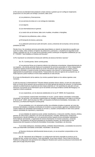 2) Por servicio se entenderá toda prestación a título oneroso o gratuito que sin configurar enajenación,
proporcione a la otra parte una ventaja o provecho, tales como:
a) Los préstamos y financiaciones.
b) Los servicios de obras sin o con entrega de materiales.
c) Los seguros.
d) Las intermediaciones en general.
e) La cesión del uso de bienes, tales como muebles, inmuebles o intangibles.
f) El ejercicio de profesiones, artes u oficios.
g) El transporte de bienes y personas.
h) La utilización personal por parte del dueño, socios y directores de la empresa, de los servicios
prestados por ésta.
Párrafo Único: Se consideran servicios personales desarrollados en relación de dependencia aquellos que
quien los realiza, debe contribuir al régimen de jubilaciones y pensiones, o al sistema de seguridad social
creado o admitido por Ley. En el caso de los docentes cuando contribuyan al Seguédico establecido por Ley
N° 1725/2001 “Que Establece el Estatuto del Educador”.
3) Por importación se entenderá la introducción definitiva de bienes al territorio nacional.”
Art. 79.- Contribuyentes. Serán contribuyentes:
a) Las personas físicas por el ejercicio efectivo de profesiones universitarias, independientemente de
sus ingresos, y las demás personas físicas por la prestación de servicios personales en forma independiente
cuando los ingresos brutos de estas últimas en el año civil anterior sean superiores a un salario mínimo
mensual en promedio o cuando se emita una factura superior a los mismos. La Administración Tributaria
reglamentará el procedimiento correspondiente. Transcurridos dos años de vigencia de la presente Ley, el
Poder Ejecutivo podrá modificar el monto base establecido en este artículo.
En el caso de liberalización de los salarios, los montos quedarán fijados en los valores vigentes a ese
momento.
A partir de entonces, la Administración Tributaria deberá actualizar dichos valores, al cierre de cada ejercicio
fiscal, en función de la variación que se produzca en el índice general de precios de consumo. La mencionada
variación se determinará en el período de doce meses anteriores al 1 de noviembre de cada año civil que
transcurre, de acuerdo con la información que en tal sentido comunique el Banco Central del Paraguay o el
organismo oficial competente.
b) Las cooperativas, con los alcances establecidos en la Ley N° 438/94, De Cooperativas.
c) Las empresas unipersonales domiciliadas en el país, cuando realicen actividades comerciales,
industriales o de servicios. Las empresas unipersonales son aquellas consideradas como tales en el Artículo
4º de la Ley N° 125/91, del 9 de enero de 1992 y el Impuesto a la Renta de Actividades, Comerciales, o de
Servicios y a la Renta del Pequeño Contribuyente.
d) Las sociedades con o sin personería jurídica, las entidades privadas en general, así como las
personas domiciliadas o entidades constituidas en el exterior o sus sucursales, agencias o establecimientos
cuando realicen las actividades mencionadas en el inciso c). Quedan comprendidos en este inciso quienes
realicen actividades de importación y exportación.
e) Las entidades de asistencia social, caridad, beneficencia, e instrucción científica, literaria, artística,
gremial, de cultura física y deportiva, así como las asociaciones, mutuales, federaciones, fundaciones,
corporaciones y demás entidades con o sin personería jurídica respecto de las actividades realizadas en
forma habitual, permanente, y organizada de manera empresarial, en el sector productivo, comercial,
industrial, o de prestación de servicios gravadas por el presente impuesto, de conformidad con las
disposiciones del Impuesto a la Renta de Actividades Comerciales, Industriales o de Servicios.
f) Los entes autárquicos, empresas públicas, entidades descentralizadas, y sociedades de economía
mixta, que desarrollen actividades comerciales, industriales o de servicios.
g) Quienes introduzcan definitivamente bienes al país y no se encuentren comprendidos en los
incisos anteriores.”
Art. 80.- Nacimiento de la Obligación. La configuración del hecho imponible se produce con la
entrega del bien, emisión de la factura, o acto equivalente, el que fuera anterior. Para el caso de Servicios
Públicos la configuración del nacimiento de la obligación tributaria será cuando se produzca el vencimiento del
plazo para el pago del precio fijado.
 