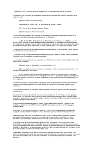 La afectación al uso o consumo personal, se perfecciona en el momento del retiro de los bienes.
En los servicios, el nacimiento de la obligación se concreta con el primero que ocurra de cualquiera de los
siguientes actos:
a) Emisión de Factura correspondiente.
b) Percepción del importe total o de pago parcial del servicio a prestar.
c) Al vencimiento del plazo previsto para el pago.
d) Con la finalización del servicio prestado.
En los casos de importaciones, el nacimiento de la obligación tributaria se produce en el momento de la
numeración de la declaración aduanera de los bienes en la Aduana.”
Art. 81.- Territorialidad. Sin perjuicio de las disposiciones especiales que se establecen en este
artículo estarán gravadas las enajenaciones y prestaciones de servicios realizados en el territorio nacional,
con independencia del lugar en donde se haya celebrado el contrato, del domicilio, residencia o nacionalidad
de quienes intervengan en las operaciones, así como quien los reciba y del lugar donde provenga el pago.
La asistencia técnica y demás servicios se considerarán realizada en el territorio nacional, cuando la misma
sea utilizada o aprovechada en el país.
La cesión del uso de bienes y derechos será de fuente paraguaya, cuando los mismos sean utilizados en la
República, aún en forma parcial, en el período pactado.
Los servicios de seguros se considerarán prestados en el territorio nacional, cuando se verifiquen alguna de
las siguientes situaciones:
a) Cubran riesgos en la República en forma exclusiva o no, y
b) Los bienes o las personas se encuentren ubicados o residan, respectivamente en el país en el
momento de la celebración del contrato.”
Art. 82.- Base Imponible. En las operaciones a título oneroso, la base imponible la constituye el
precio neto devengado correspondiente a la entrega de los bienes o a la prestación del servicio. Dicho precio
se integrará con todos los importes cargados al comprador ya sea que se facturen concomitantemente o en
forma separada.
En las financiaciones la base imponible la constituye el monto devengado mensualmente de los intereses,
recargos, comisiones y cualquier otro concepto distinto de la amortización del capital pagadero por el
prestatario.
En los contratos de alquiler de inmuebles, la base imponible lo constituye el monto del precio devengado
mensualmente.
En las transferencias o enajenación de bienes inmuebles, se presume de derecho que el valor agregado
mínimo, es el 30% (treinta por ciento) del precio de venta del inmueble transferido. En la transferencia de
inmuebles a plazos mayores de dos años, la base imponible lo constituye el 30% (treinta por ciento) del monto
del precio devengado mensualmente.
En la actividad de compraventa de bienes usados, cuando la adquisición se realice a quienes no son
contribuyentes del impuesto, la Administración podrá fijar porcentajes estimativos del valor agregado
correspondiente.
En la cesión de acciones de sociedades por acciones y cuota parte de sociedades de responsabilidad
limitada, la base imponible la constituye la porción del precio superior al valor nominal de las mismas.
Para determinar el precio neto se deducirá, en su caso, el valor correspondiente a los bienes devueltos,
bonificaciones o descuentos corrientes en el mercado interno, que consten en la factura o en otros
documentos que establezca la Administración, de acuerdo con las condiciones que la misma indique.
En la afectación al uso o consumo personal, adjudicaciones, operaciones a título gratuito o sin precio
determinado, el monto imponible lo constituirá el precio corriente de la venta en el mercado interno. Cuando
no sea posible determinar el mencionado precio, el mismo se obtendrá de sumar a los valores de costo el bien
colocado en la empresa en condiciones de ser vendido, un importe correspondiente al 30% (treinta por ciento)
de los mencionados valores en concepto de utilidad bruta.
Para aquellos servicios en que se aplican aranceles, se considerarán a éstos como precio mínimo a los
efectos del impuesto, salvo que pueda acreditarse documentalmente el valor real de la operación, mediante la
facturación a un contribuyente del Impuesto a las Rentas de Actividades Comerciales, Industriales o de
Servicios.
 