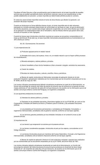 Facúltase al Poder Ejecutivo a fijar procedimientos para la determinación de la base imponible de aquellos
servicios que se presten parcialmente dentro del territorio nacional y que por sus características no sea
posible establecerla con precisión. La base imponible así determinada admitirá prueba en contrario.
En todos los casos la base imponible incluirá el monto de otros tributos que afecten la operación, con
exclusión del propio impuesto.
Cuando se introduzcan en forma definitiva bienes al país, el monto imponible será el valor aduanero
expresado en moneda extranjera determinado de conformidad con las leyes en vigor, al que se adicionarán
los tributos aduaneros, aun cuando estos tengan aplicación suspendida, así como otros tributos que incidan
en la operación con anterioridad al retiro de la mercadería, más los tributos internos que graven dicho acto,
excluido el Impuesto al Valor Agregado.
Cuando los bienes sean introducidos al territorio nacional por quienes se encuentren comprendidos en el
inciso g) del Artículo 79 de esta Ley, la base imponible mencionada precedentemente se incrementará en un
30% (treinta por ciento).”
Art. 83.- Exoneraciones. Se exoneran:
1) Las enajenaciones de:
a) Productos agropecuarios en estado natural.
b) Animales de la caza y de la pesca, vivos o no, en estado natural o que no hayan sufrido procesos
de industrialización.
c) Moneda extranjera y valores públicos y privados.
d) Acervo hereditario a favor de los herederos a título universal o singular, excluidos los cesionarios.
e) Cesión de créditos.
f) Revistas de interés educativo, cultural y científico, libros y periódicos.
g) Bienes de capital, producidos por fabricantes nacionales de aplicación directa en el ciclo
productivo industrial o agropecuario realizados por los inversionistas que se encuentren amparados por la Ley
N° 60/90, del 26 de mayo de 1991.
Los montos indicados precedentemente deberán actualizarse anualmente por parte de la Administración, en
función del porcentaje de variación del índice de precios al consumo que se produzca en el periodo de doce
meses anteriores al 1 de noviembre de cada año civil que transcurre, de acuerdo con la información que en tal
sentido comunique el Banco Central del Paraguay o el organismo competente.
2) Las siguientes prestaciones de servicios:
a) Intereses de valores públicos y privados.
b) Depósitos en las entidades bancarias y financieras regidas por la Ley Nº 861/96, así como en las
Cooperativas, entidades del Sistema de Ahorro y Préstamo para la Vivienda, y las entidades financieras
públicas.
c) Los prestados por funcionarios permanentes o contratados por Embajadas, Consulados, y
organismos internacionales, acreditados ante el gobierno nacional, conforme con las leyes vigentes.
d) Los servicios gratuitos prestados por las entidades indicadas en el numeral 4) inciso a) del
presente artículo.
3) Importaciones de:
a) Los bienes cuya enajenación se exonera por el presente artículo.
b) Los bienes considerados equipajes, introducidos al país por los viajeros, concordantes con el
Código Aduanero.
c) Los bienes introducidos al país por miembros del Cuerpo Diplomático, Consular y de Organismos
Internacionales, acreditados ante el Gobierno Nacional conforme con las leyes vigentes.
d) Bienes de capital de aplicación directa en el ciclo productivo industrial o agropecuario realizados
por los inversionistas que se encuentren amparados por la Ley N° 60/90, del 26 de marzo de 1991.
Los montos indicados deberán actualizarse anualmente por parte de la Administración, en función del
porcentaje de variación del índice de precios al consumo que se produzca en el período de doce meses
anteriores al 1 de noviembre de cada año civil que transcurre, de acuerdo con la información que en tal
sentido comunique el Banco Central del Paraguay o el organismo competente.
 