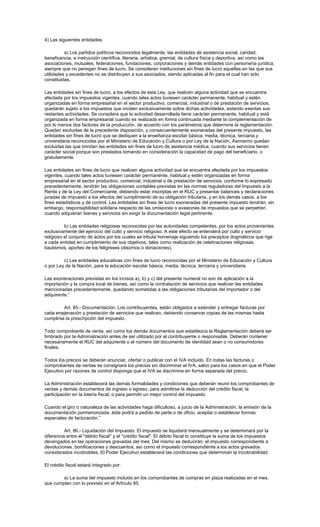 4) Las siguientes entidades:
a) Los partidos políticos reconocidos legalmente, las entidades de asistencia social, caridad,
beneficencia, e instrucción científica, literaria, artística, gremial, de cultura física y deportiva, así como las
asociaciones, mutuales, federaciones, fundaciones, corporaciones y demás entidades con personería jurídica,
siempre que no persigan fines de lucro. Se consideran instituciones sin fines de lucro aquellas en las que sus
utilidades y excedentes no se distribuyen a sus asociados, siendo aplicadas al fin para el cual han sido
constituidas.
Las entidades sin fines de lucro, a los efectos de esta Ley, que realicen alguna actividad que se encuentra
afectada por los impuestos vigentes, cuando tales actos tuviesen carácter permanente, habitual y estén
organizadas en forma empresarial en el sector productivo, comercial, industrial o de prestación de servicios,
quedarán sujeto a los impuestos que inciden exclusivamente sobre dichas actividades, estando exentas sus
restantes actividades. Se considera que la actividad desarrollada tiene carácter permanente, habitual y está
organizada en forma empresarial cuando es realizada en forma continuada mediante la complementación de
por lo menos dos factores de la producción, de acuerdo con los parámetros que determine la reglamentación.
Quedan excluidas de la precedente disposición, y consecuentemente exoneradas del presente impuesto, las
entidades sin fines de lucro que se dediquen a la enseñanza escolar básica, media, técnica, terciaria y
universitaria reconocidas por el Ministerio de Educación y Cultura o por Ley de la Nación. Asimismo quedan
excluidas las que brindan las entidades sin fines de lucro de asistencia médica, cuando sus servicios tienen
carácter social porque son prestados tomando en consideración la capacidad de pago del beneficiario, o
gratuitamente.
Las entidades sin fines de lucro que realicen alguna actividad que se encuentra afectada por los impuestos
vigentes, cuando tales actos tuviesen carácter permanente, habitual y estén organizadas en forma
empresarial en el sector productivo, comercial, industrial o de prestación de servicios, conforme lo expresado
precedentemente, tendrán las obligaciones contables previstas en las normas reguladoras del Impuesto a la
Renta y de la Ley del Comerciante, debiendo estar inscriptas en el RUC y presentar balances y declaraciones
juradas de impuesto a los efectos del cumplimiento de su obligación tributaria, y en los demás casos, a los
fines estadísticos y de control. Las entidades sin fines de lucro exoneradas del presente impuesto tendrán, sin
embargo, responsabilidad solidaria respecto de las omisiones o evasiones de impuestos que se perpetren
cuando adquieran bienes y servicios sin exigir la documentación legal pertinente.
b) Las entidades religiosas reconocidas por las autoridades competentes, por los actos provenientes
exclusivamente del ejercicio del culto y servicio religioso. A este efecto se entenderá por culto y servicio
religioso el conjunto de actos por los cuales se tributa homenaje siguiendo los preceptos dogmáticos que rige
a cada entidad en cumplimiento de sus objetivos, tales como realización de celebraciones religiosas,
bautismos, aportes de los feligreses (diezmos o donaciones).
c) Las entidades educativas con fines de lucro reconocidas por el Ministerio de Educación y Cultura
o por Ley de la Nación, para la educación escolar básica, media, técnica, terciaria y universitaria.
Las exoneraciones previstas en los incisos a), b) y c) del presente numeral no son de aplicación a la
importación y la compra local de bienes, así como la contratación de servicios que realicen las entidades
mencionadas precedentemente, quedando sometidas a las obligaciones tributarias del importador o del
adquirente.”
Art. 85.- Documentación. Los contribuyentes, están obligados a extender y entregar facturas por
cada enajenación y prestación de servicios que realicen, debiendo conservar copias de las mismas hasta
cumplirse la prescripción del impuesto.
Todo comprobante de venta, así como los demás documentos que establezca la Reglamentación deberá ser
timbrado por la Administración antes de ser utilizado por el contribuyente o responsable. Deberán contener
necesariamente el RUC del adquirente o el número del documento de identidad sean o no consumidores
finales.
Todos los precios se deberán anunciar, ofertar o publicar con el IVA incluido. En todas las facturas o
comprobantes de ventas se consignará los precios sin discriminar el IVA, salvo para los casos en que el Poder
Ejecutivo por razones de control disponga que el IVA se discrimine en forma separada del precio.
La Administración establecerá las demás formalidades y condiciones que deberán reunir los comprobantes de
ventas y demás documentos de ingreso o egreso, para admitirse la deducción del crédito fiscal, la
participación en la lotería fiscal, o para permitir un mejor control del impuesto.
Cuando el giro o naturaleza de las actividades haga dificultoso, a juicio de la Administración, la emisión de la
documentación pormenorizada, ésta podrá a pedido de parte o de oficio, aceptar o establecer formas
especiales de facturación.”
Art. 86.- Liquidación del Impuesto. El impuesto se liquidará mensualmente y se determinará por la
diferencia entre el "débito fiscal" y el "crédito fiscal". El débito fiscal lo constituye la suma de los impuestos
devengados en las operaciones gravadas del mes. Del mismo se deducirán: el impuesto correspondiente a
devoluciones, bonificaciones y descuentos, así como el impuesto correspondiente a los actos gravados
considerados incobrables. El Poder Ejecutivo establecerá las condiciones que determinan la incobrabilidad.
El crédito fiscal estará integrado por:
a) La suma del impuesto incluido en los comprobantes de compras en plaza realizadas en el mes,
que cumplan con lo previsto en el Artículo 85.
 