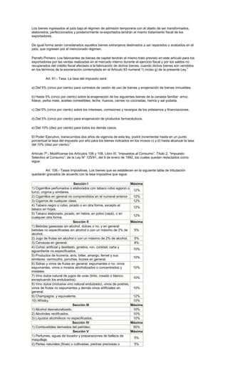 Los bienes ingresados al país bajo el régimen de admisión temporaria con el objeto de ser transformados,
elaborados, perfeccionados y posteriormente re-exportados tendrán el mismo tratamiento fiscal de los
exportadores.
De igual forma serán considerados aquellos bienes extranjeros destinados a ser reparados o acabados en el
país, que ingresen por el mencionado régimen.
Párrafo Primero: Los fabricantes de bienes de capital tendrán el mismo trato previsto en este artículo para los
exportadores por las ventas realizadas en el mercado interno durante el ejercicio fiscal y por los saldos no
recuperados del crédito fiscal afectado a la fabricación de dichos bienes, cuando dichos bienes son vendidos
en los términos de la exoneración contemplada en el Artículo 83 numeral 1) inciso g) de la presente Ley.”
Art. 91.- Tasa. La tasa del impuesto será:
a) Del 5% (cinco por ciento) para contratos de cesión de uso de bienes y enajenación de bienes inmuebles.
b) Hasta 5% (cinco por ciento) sobre la enajenación de los siguientes bienes de la canasta familiar: arroz,
fideos, yerba mate, aceites comestibles, leche, huevos, carnes no cocinadas, harina y sal yodada.
c) Del 5% (cinco por ciento) sobre los intereses, comisiones y recargos de los préstamos y financiaciones.
d) Del 5% (cinco por ciento) para enajenación de productos farmacéuticos.
e) Del 10% (diez por ciento) para todos los demás casos.
El Poder Ejecutivo, transcurridos dos años de vigencia de esta ley, podrá incrementar hasta en un punto
porcentual la tasa del impuesto por año para los bienes indicados en los incisos c) y d) hasta alcanzar la tasa
del 10% (diez por ciento).”
Artículo 7º.- Modifícanse los Artículos 106 y 108, Libro III, “Impuestos al Consumo”, Título 2, “Impuesto
Selectivo al Consumo”, de la Ley N° 125/91, del 9 de enero de 1992, los cuales quedan redactados como
sigue:
Art. 106.- Tasas Impositivas. Los bienes que se establecen en la siguiente tabla de tributación
quedarán gravados de acuerdo con la tasa impositiva que sigue:
Sección I Máxima
1) Cigarrillos perfumados o elaborados con tabaco rubio egipcio o
turco, virginia y similares.
12%
2) Cigarrillos en general no comprendidos en el numeral anterior. 12%
3) Cigarros de cualquier clase. 12%
4) Tabaco negro o rubio, picado o en otra forma, excepto el
tabaco en hojas.
12%
5) Tabaco elaborado, picado, en hebra, en polvo (rapé), o en
cualquier otra forma.
12%
Sección II Máxima
1) Bebidas gaseosas sin alcohol, dulces o no, y en general
bebidas no especificadas sin alcohol o con un máximo de 2% de
alcohol.
5%
2) Jugo de frutas sin alcohol o con un máximo de 2% de alcohol. 5%
3) Cervezas en general. 8%
4) Coñac artificial y destilado, ginebra, ron, cocktail, caña y
aguardiente no especificados.
10%
5) Productos de licorería, anís, bitter, amargo, fernet y sus
similares: vermouths, ponches, licores en general.
10%
6) Sidras y vinos de frutas en general, espumantes o no: vinos
espumantes, vinos o mostos alcoholizados o concentrados y
misteles.
10%
7) Vino dulce natural de jugos de uvas (tinto, rosado o blanco,
exceptuando los endulzados).
10%
8) Vino dulce (inclusive vino natural endulzado), vinos de postres,
vinos de frutas no espumantes y demás vinos artificiales en
general.
10%
9) Champagne, y equivalente. 12%
10) Whisky. 10%
Sección III Máxima
1) Alcohol desnaturalizado. 10%
2) Alcoholes rectificados. 10%
3) Líquidos alcohólicos no especificados. 10%
Sección IV Máxima
1) Combustibles derivados del petróleo. 50%
Sección V Máxima
1) Perfumes, aguas de tocador y preparaciones de belleza de
maquillaje.
5%
2) Perlas naturales (finas) o cultivadas, piedras preciosas o 5%
 