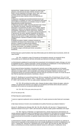 semipreciosas, metales preciosos, chapados de metal precioso
(plaqué) y manufacturas de estas materias; bisutería; marfil,
hueso, concha (caparazón) de tortuga, cuerno, asta, coral, nácar
y demás materias animales para tallar, trabajadas, y
manufacturas de estas materias (incluso las obtenidas por
moldeo).
3) Máquinas y aparatos para acondicionamiento de aire que
comprendan un ventilador con motor y los dispositivos adecuados
para modificar la temperatura y la humedad, aunque no regulen
separadamente el grado higrométrico.
1%
4) Máquinas para lavar vajilla; máquinas para lavar ropa, incluso
con dispositivo de secado, máquinas automáticas para
tratamiento o procesamiento de datos y sus unidades; lectores
magnéticos u ópticos, las máquinas copiadoras, hectográficas,
mimeógrafos, máquinas de imprimir direcciones, máquinas,
aparatos y material eléctrico, y sus partes; aparatos de grabación
o reproducción de sonido, aparatos receptores de televisión,
incluso con aparato receptor de radiodifusión o de grabación o
reproducción de sonido o imagen incorporados; videomonitores y
videoproyectores. Aparatos de telefonía celular, terminales
portátiles.
1%
5) Relojes de pulsera, bolsillo y similares (incluidos los
contadores de tiempo de los mismos tipos), con caja de metal
precioso o chapado de metal precioso (plaqué).
5%
6) Instrumentos musicales; sus partes y accesorios. 1%
7) Armas, municiones, y sus partes y accesorios. 5%
8) Juguetes, juegos y artículos para recreo; sus partes y
accesorios.
1%
El Poder Ejecutivo queda facultado a fijar tasas diferenciales para los distintos tipos de productos, dentro de
cada numeral.”
Art. 108.- Liquidación y pago. El impuesto es de liquidación mensual, con excepción de los
combustibles que se realizará por períodos semanales que abarcará de domingos a sábados.
La Administración establecerá la oportunidad de la presentación de la declaración jurada y del pago, así como
la exigibilidad de libros y registros especiales o formas apropiadas de contabilización. En las importaciones la
liquidación se efectuará previamente al retiro de los bienes de la Aduana.
En los casos de bienes importados o de producción nacional y que se hallen gravados por el Impuesto
Selectivo al Consumo, cuando estos constituyan materia prima de bienes fabricados en el país, el Impuesto
abonado en la etapa anterior, será considerado como anticipo del Impuesto Selectivo al Consumo que
corresponda abonar por la primera enajenación del bien final que se produce en el país. En el caso de que el
bien final fue exportado dará derecho a reembolso o retorno.”
Artículo 8º.- Modifícase el numeral 26) del Artículo 128, los numerales 26) y 27) del Artículo 133 y el “in fine”
del mismo artículo todos del Libro IV, Título 1, Capítulo Unico, “Impuesto a los Actos y Documentos” de la Ley
N° 125/91, del 9 de enero de 1992, los cuales quedan redactados como sigue:
Art. 128.- 26) Las letras de cambio, giros, cheques de plaza a plaza, órdenes de pagos, cartas de
créditos y en general toda operación que implique una transferencia de fondos dentro del país cuando el
beneficiario de la misma es una persona distinta del emisor.”
Art. 133.- 26) 1,5 %o (uno coma cinco por mil).
27) 2,0 %o (dos por mil).
El Poder Ejecutivo queda facultado a:
1) poner en vigencia la aplicación de los numerales 26 y 27 cuando razones de orden fiscal así lo aconsejen;
y,
2) fijar tasas menores en función a las necesidades de la política financiera que adopte el Gobierno.”
Artículo 9º.- Modifícanse los Artículos 188, 189, 194, 200, 239, 250 y 261 del Libro V, “Disposiciones de
Aplicación General” de la Ley N° 125/91, del 9 de enero de 1992 los cuales quedan redactados como sigue:
Art. 188.- Vigencia y Publicidad. Las reglamentaciones y demás disposiciones administrativas de
carácter general se aplicarán desde el día siguiente al de su publicación en dos diarios de circulación nacional
o desde la fecha posterior a su publicación que ellas mismas indiquen; cuando deban ser cumplidas
exclusivamente por los funcionarios, se aplicarán desde la fecha antes mencionada o de su notificación a
éstos.
La Administración Tributaria, deberá dentro de los noventa días de vigencia de la presente Ley uniformar el
criterio técnico sustentado en las contestaciones a las consultas efectuadas de acuerdo a lo establecido en el
Libro V - Capítulo XIII - Artículo 241 y siguientes de la Ley N° 125/91, del 9 de enero de 1992. Para dicho
efecto, los beneficiarios de dichas resoluciones deberán solicitar la confirmación o modificación de las
 