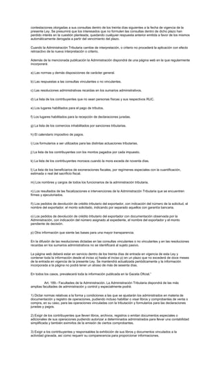 contestaciones otorgadas a sus consultas dentro de los treinta días siguientes a la fecha de vigencia de la
presente Ley. Se presumirá que los interesados que no formulen las consultas dentro de dicho plazo han
perdido interés en la cuestión planteada, quedando cualquier respuesta anterior emitida a favor de los mismos
automáticamente derogada a partir del vencimiento del plazo.
Cuando la Administración Tributaria cambie de interpretación, o criterio no procederá la aplicación con efecto
retroactivo de la nueva interpretación o criterio.
Además de la mencionada publicación la Administración dispondrá de una página web en la que regularmente
incorporará:
a) Las normas y demás disposiciones de carácter general.
b) Las respuestas a las consultas vinculantes o no vinculantes.
c) Las resoluciones administrativas recaídas en los sumarios administrativos.
d) La lista de los contribuyentes que no sean personas físicas y sus respectivos RUC.
e) Los lugares habilitados para el pago de tributos.
f) Los lugares habilitados para la recepción de declaraciones juradas.
g) La lista de los comercios inhabilitados por sanciones tributarias.
h) El calendario impositivo de pagos.
i) Los formularios a ser utilizados para las distintas actuaciones tributarias.
j) La lista de los contribuyentes con los montos pagados por cada impuesto.
k) La lista de los contribuyentes morosos cuando la mora exceda de noventa días.
l) La lista de los beneficiarios de exoneraciones fiscales, por regímenes especiales con la cuantificación,
estimada o real del sacrificio fiscal.
m) Los nombres y cargos de todos los funcionarios de la administración tributaria.
n) Los resultados de las fiscalizaciones e intervenciones de la Administración Tributaria que se encuentren
firmes y ejecutoriados.
ñ) Los pedidos de devolución de crédito tributario del exportador, con indicación del número de la solicitud, el
nombre del exportador, el monto solicitado, indicando por separado aquellos con garantía bancaria.
o) Los pedidos de devolución de crédito tributario del exportador con documentación observada por la
Administración, con indicación del número asignado al expediente, el nombre del exportador y el monto
pendiente de decisión.
p) Otra información que siente las bases para una mayor transparencia.
En la difusión de las resoluciones dictadas en las consultas vinculantes o no vinculantes y en las resoluciones
recaídas en los sumarios administrativos no se identificará al sujeto pasivo.
La página web deberá estar en servicio dentro de los treinta días de entrada en vigencia de esta Ley y
contener toda la información desde el inciso a) hasta el inciso p) en un plazo que no excederá de doce meses
de la entrada en vigencia de la presente Ley. Se mantendrá actualizada periódicamente y la información
incorporada a la página no podrá tener un atraso de más de sesenta días.
En todos los casos, prevalecerá toda la información publicada en la Gaceta Oficial.”
Art. 189.- Facultades de la Administración. La Administración Tributaria dispondrá de las más
amplias facultades de administración y control y especialmente podrá:
1) Dictar normas relativas a la forma y condiciones a las que se ajustarán los administrados en materia de
documentación y registro de operaciones, pudiendo incluso habilitar o visar libros y comprobantes de venta o
compra, en su caso, para las operaciones vinculadas con la tributación y formularios para las declaraciones
juradas y pagos.
2) Exigir de los contribuyentes que lleven libros, archivos, registros o emitan documentos especiales o
adicionales de sus operaciones pudiendo autorizar a determinados administrados para llevar una contabilidad
simplificada y también eximirlos de la emisión de ciertos comprobantes.
3) Exigir a los contribuyentes y responsables la exhibición de sus libros y documentos vinculados a la
actividad gravada, así como requerir su comparecencia para proporcionar informaciones.
 