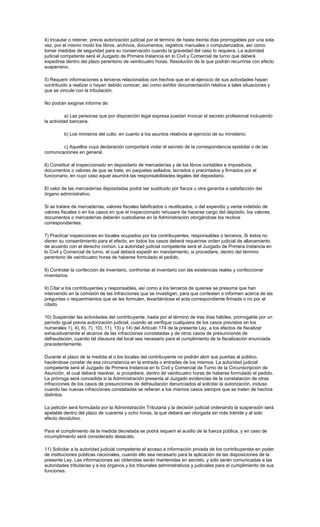 4) Incautar o retener, previa autorización judicial por el término de hasta treinta días prorrogables por una sola
vez, por el mismo modo los libros, archivos, documentos, registros manuales o computarizados, así como
tomar medidas de seguridad para su conservación cuando la gravedad del caso lo requiera. La autoridad
judicial competente será el Juzgado de Primera Instancia en lo Civil y Comercial de turno que deberá
expedirse dentro del plazo perentorio de veinticuatro horas. Resolución de la que podrán recurrirse con efecto
suspensivo.
5) Requerir informaciones a terceros relacionados con hechos que en el ejercicio de sus actividades hayan
contribuido a realizar o hayan debido conocer, así como exhibir documentación relativa a tales situaciones y
que se vincule con la tributación.
No podrán exigirse informe de:
a) Las personas que por disposición legal expresa puedan invocar el secreto profesional incluyendo
la actividad bancaria.
b) Los ministros del culto, en cuanto a los asuntos relativos al ejercicio de su ministerio.
c) Aquellos cuya declaración comportará violar el secreto de la correspondencia epistolar o de las
comunicaciones en general.
6) Constituir al inspeccionado en depositario de mercaderías y de los libros contables e impositivos,
documentos o valores de que se trate, en paquetes sellados, lacrados o precintados y firmados por el
funcionario, en cuyo caso aquel asumirá las responsabilidades legales del depositario.
El valor de las mercaderías depositadas podrá ser sustituido por fianza u otra garantía a satisfacción del
órgano administrativo.
Si se tratare de mercaderías, valores fiscales falsificados o reutilizados, o del expendio y venta indebido de
valores fiscales o en los casos en que el inspeccionado rehusare de hacerse cargo del depósito, los valores,
documentos o mercaderías deberán custodiarse en la Administración otorgándose los recibos
correspondientes.
7) Practicar inspecciones en locales ocupados por los contribuyentes, responsables o terceros. Si éstos no
dieren su consentimiento para el efecto, en todos los casos deberá requerirse orden judicial de allanamiento
de acuerdo con el derecho común. La autoridad judicial competente será el Juzgado de Primera Instancia en
lo Civil y Comercial de turno, el cual deberá expedir en mandamiento, si procediere, dentro del término
perentorio de veinticuatro horas de haberse formulado el pedido.
8) Controlar la confección de inventario, confrontar el inventario con las existencias reales y confeccionar
inventarios.
9) Citar a los contribuyentes y responsables, así como a los terceros de quienes se presuma que han
intervenido en la comisión de las infracciones que se investigan, para que contesten o informen acerca de las
preguntas o requerimientos que se les formulen, levantándose el acta correspondiente firmada o no por el
citado.
10) Suspender las actividades del contribuyente, hasta por el término de tres días hábiles, prorrogable por un
período igual previa autorización judicial, cuando se verifique cualquiera de los casos previstos en los
numerales 1), 4), 6), 7), 10), 11), 13) y 14) del Artículo 174 de la presente Ley, a los efectos de fiscalizar
exhaustivamente el alcance de las infracciones constatadas y de otros casos de presunciones de
defraudación, cuando tal clausura del local sea necesario para el cumplimiento de la fiscalización enunciada
precedentemente.
Durante el plazo de la medida el o los locales del contribuyente no podrán abrir sus puertas al público,
haciéndose constar de esa circunstancia en la entrada o entradas de los mismos. La autoridad judicial
competente será el Juzgado de Primera Instancia en lo Civil y Comercial de Turno de la Circunscripción de
Asunción, el cual deberá resolver, si procediere, dentro de veinticuatro horas de haberse formulado el pedido.
La prórroga será concedida si la Administración presenta al Juzgado evidencias de la constatación de otras
infracciones de los casos de presunciones de defraudación denunciados al solicitar la autorización, incluso
cuando las nuevas infracciones constatadas se refieran a los mismos casos siempre que se traten de hechos
distintos.
La petición será formulada por la Administración Tributaria y la decisión judicial ordenando la suspensión será
apelable dentro del plazo de cuarenta y ocho horas, la que deberá ser otorgada sin más trámite y al solo
efecto devolutivo.
Para el cumplimiento de la medida decretada se podrá requerir el auxilio de la fuerza pública, y en caso de
incumplimiento será considerado desacato.
11) Solicitar a la autoridad judicial competente el acceso a información privada de los contribuyentes en poder
de instituciones públicas nacionales, cuando ello sea necesario para la aplicación de las disposiciones de la
presente Ley. Las informaciones así obtenidas serán mantenidas en secreto, y sólo serán comunicadas a las
autoridades tributarias y a los órganos y los tribunales administrativos y judiciales para el cumplimiento de sus
funciones.
 