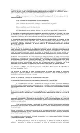 1) Se entenderá por servicios de carácter personal aquellos que para su realización es preponderante la
utilización del factor trabajo, con independencia de que los mismos sean prestados por una persona natural o
por una sociedad simple. Se encuentran comprendidos entre ellos los siguientes:
a) El ejercicio de profesiones universitarias, artes, oficios y la prestación de servicios personales de
cualquier naturaleza.
b) Las actividades de despachantes de aduana y rematadores.
c) Las actividades de comisionistas, corretajes e intermediaciones en general.
d) Los prestados en relación de dependencia.
e) El desempeño de cargos públicos, electivos o no, sea en forma dependiente o independiente.
2) Se entienden por dividendos y utilidades aquellas que se obtengan en carácter de accionistas o de socios
de entidades que realicen actividades comprendidas en el Impuesto a las Rentas de Actividades Comerciales,
Industriales o de Servicio que no sean de carácter personal y de las actividades agropecuarias.
3) Considéranse ganancias de capital a las rentas que generan la venta ocasional de inmuebles, las que
provienen de la venta o cesión de derechos, títulos, acciones o cuotas de capital, intereses, comisiones o
rendimientos, regalías y otros similares que no se encuentren gravados por el Impuesto a la Renta de
Actividades Comerciales, Industriales o de Servicios, Renta de las Actividades Agropecuarias y Renta del
Pequeño Contribuyente.
Artículo 12.- Fuente. Sin perjuicio de las disposiciones especiales que se establecen, se considerarán de
fuente paraguaya las rentas que provengan del servicio de carácter personal, prestados en forma dependiente
o independiente a personas y entidades privadas o públicas, autónomas, descentralizadas o de economía
mixta, y entidades binacionales, cuando la actividad se desarrolle dentro del territorio nacional con
independencia de la nacionalidad, domicilio, residencia o lugar de celebraciones de los acuerdos o contratos.
Igualmente, serán consideradas de fuente paraguaya las rentas provenientes del trabajo personal cuando
consistieren en sueldos u otras remuneraciones que abonen el Estado, las Entidades Descentralizadas, las
Municipalidades, Gobernaciones, Entidades Binacionales, y las sociedades de economía mixta, cuando afecta
al personal nacional y a sus representantes en el extranjero o a otras personas físicas a las que se
encomiende funciones fuera del país, salvo que tales remuneraciones abonen el Impuesto a la Renta
Personal en el país de destino, con una alícuota igual o superior a la incidencia del presente impuesto.
Los dividendos y utilidades, son de fuente paraguaya cuando dicha utilidad proviene de actividades de
empresas radicadas en el país.
Las ganancias de capital son de fuente paraguaya cuando el inmueble esté ubicado en jurisdicción
paraguaya, y cuando las utilidades de la venta de los títulos, acciones o cuotas de capital provengan de
sociedades constituidas o domiciliadas en el país.
Artículo 13.- Renta Bruta, Presunción de Renta Imponible y Renta Neta.
1) Renta Bruta. Constituirá renta bruta cualquiera sea su denominación o forma de pago:
a) Las retribuciones habituales o accidentales de cualquier naturaleza provenientes del trabajo
personal, en relación de dependencia, prestados a personas, entidades, empresas unipersonales, sociedades
con o sin personería jurídica, asociaciones y fundaciones con o sin fines de lucro, cualquiera sea la modalidad
del contrato.
Se considerarán comprendidas, las remuneraciones que perciban el dueño, los socios, gerentes, directores y
demás personal superior de sociedades o entidades por concepto de servicios que presten en el carácter de
tales.
b) Las retribuciones provenientes del desempeño de cargos públicos, electivos o no, habituales,
ocasionales, permanentes o temporales, en la Administración Central y los demás poderes del Estado, los
entes descentralizados y autónomos, las municipalidades, Gobernaciones, Entidades Binacionales y demás
entidades del sector público.
c) Las retribuciones habituales o accidentales de cualquier naturaleza, provenientes de actividades
desarrolladas en el ejercicio libre de profesiones, artes, oficios, o cualquier otra actividad similar, así como los
derechos de autor.
Quedan comprendidos los ingresos provenientes de las actividades desarrolladas por los comisionistas,
corredores, despachantes de aduanas y demás intermediarios en general, así como la prestación de servicios
personales de cualquier naturaleza.
Los consignatarios de mercaderías se consideran comprendidos en el Impuesto a las Rentas de Actividades
Comerciales, Industriales o de Servicios.
d) El 50% (cincuenta por ciento) de los importes que se obtenga en concepto de dividendos,
utilidades y excedentes en carácter de accionistas, o de socios de entidades que realicen actividades
 