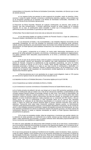 comprendidas en el Impuesto a las Rentas de Actividades Comerciales, Industriales o de Servicio que no sean
de carácter personal.
e) Los ingresos brutos que generen la venta ocasional de inmuebles, cesión de derechos, títulos,
acciones o cuotas de capital, intereses, comisiones o rendimientos obtenidos, regalías y otros similares que
no se encuentren gravadas por el Impuesto a las Rentas de Actividades Comerciales, Industriales o de
Servicios y Rentas de las Actividades Agropecuarias.
2) Presunción de Renta Imponible. Respecto de cualquier contribuyente, se presume, salvo prueba en
contrario, que todo enriquecimiento o aumento patrimonial procede de rentas sujetas por el presente
impuesto. En su caso, el contribuyente estará compelido a probar que el enriquecimiento o aumento
patrimonial proviene de actividades no gravadas por este impuesto.
3) Renta Neta. Para la determinación de la renta neta se deducirán de la renta bruta:
a) Los descuentos legales por aportes al Instituto de Previsión Social o a Cajas de Jubilaciones y
Pensiones creadas o admitidas por Ley o Decreto-Ley.
b) Las donaciones al Estado, a las municipalidades, a las entidades religiosas reconocidas por las
autoridades competentes, así como las entidades con personería jurídica de asistencia social, educativa,
cultural, caridad o beneficencia, que previamente fueran reconocidas como entidad de beneficio público por la
administración. El Poder Ejecutivo podrá establecer limitaciones a los montos deducibles de las mencionadas
donaciones.
c) Los gastos y erogaciones en el exterior, en cuanto estén relacionados directamente con la
generación de rentas gravadas, de acuerdo a los términos y condiciones que establezca la reglamentación.
Los gastos indirectos serán deducibles proporcionalmente, en la forma y condiciones que establezca la
reglamentación.
d) En el caso de las personas físicas, todos los gastos e inversiones directamente relacionados con
la actividad gravada, siempre que represente una erogación real, estén debidamente documentados y a
precios de mercado, incluyendo la capitalización en las sociedades cooperativas, así como los fondos
destinados conforme al Artículo 45 de la Ley N° 438/94. Serán también deducibles todos los gastos e
inversiones personales y familiares a su cargo en que haya incurrido el contribuyente y destinados a la
manutención, educación, salud, vestimenta, vivienda y esparcimiento propio y de los familiares a su cargo,
siempre que la erogación esté respaldada con documentación emitida legalmente de conformidad con las
disposiciones tributarias vigentes.
e) Para las personas que no son aportantes de un seguro social obligatorio, hasta un 15% (quince
por ciento) de los ingresos brutos de cada ejercicio fiscal colocados sea en
e.a) depósitos de ahorro en Entidades Bancarias o Financieras regidas por la Ley N° 861/96;
e.b) en Cooperativas que realicen actividades de Ahorro y Crédito;
e.c) en inversiones en acciones nominativas en Sociedades Emisoras de Capital Abierto del país; y,
e.d) en fondos privados de jubilación del país, que tengan por lo menos 500 (quinientos) aportantes activos.
Cuando el contribuyente opte por realizar una o más de las colocaciones admitidas, la deducibilidad por este
concepto quedará siempre limitada al porcentaje indicado en este inciso. Para admitir la deducibilidad, las
inversiones deberán realizarse a plazos superiores a tres años. En caso que el contribuyente retire estos
depósitos o venda sus acciones antes de transcurridos tres ejercicios fiscales, se computará como ingresos
gravados el monto inicialmente destinado a tales propósitos con un incremento del 33% (treinta y tres por
ciento) anual, salvo que el contribuyente lo haya reinvertido dentro de los sesenta días siguientes
inmediatamente en cualquiera de las alternativas especificadas en el presente inciso por igual o superior
monto. A efecto de control del cómputo temporal regirá la primera operación financiera como fecha de
referencia. Transcurrido dicho plazo estas inversiones constituirán ingresos exentos. La Administración
Tributaria queda plenamente facultada a requerir a las entidades depositarias comprobación de las cuentas de
ahorro y a las entidades emisoras la certificación respecto del paquete accionario del contribuyente, así como
a los depósitos centralizados de valores la certificación respecto del paquete accionario y de títulos valores del
contribuyente. Mientras no exista un depósito centralizado de valores, el Poder Ejecutivo determinará el
procedimiento de aplicación.
f) En el caso de sociedades simples, todas las erogaciones e inversiones que guarden relación con
la obtención de rentas gravadas y la mantención de su fuente, siempre que las mismas sean erogaciones
reales y estén debidamente documentadas. Los gastos indirectos serán deducibles proporcionalmente, en la
forma y condiciones que establezca la reglamentación.
En todos los casos aplicables, las deducciones están limitadas al monto de la renta bruta y condicionadas a
que se encuentren totalmente documentadas de acuerdo a las disposiciones legales con la constancia de por
lo menos el Número de RUC o cédula de identidad del contribuyente, fecha y detalle de la operación y
timbrado de la Administración Tributaria.
En el caso de las ganancias de capital por transferencia de inmuebles, cesión de derechos, títulos, acciones o
cuotas de capital, regalías y otros similares que no se encuentren alcanzados por el Impuesto a la Renta de
las Actividades Comerciales, Industriales o de Servicios, Renta de las Actividades Agropecuarias y Renta del
Pequeño Contribuyente, se presume de derecho que la renta neta constituye el 30% (treinta por ciento) del
valor de venta o la diferencia entre el precio de compra del bien y el precio de venta, siempre que se haya
 