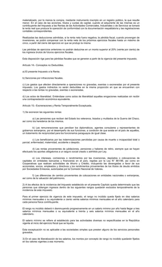 materializado, por lo menos la compra, mediante instrumento inscripto en un registro público, la que resulte
menor. En el caso de las acciones, títulos y cuotas de capital, cuando el adquirente de las mismas es un
contribuyente del Impuesto a las Rentas de las Actividades Comerciales, Industriales o de Servicios se tomará
la renta real que produce la operación de conformidad con la documentación respaldatoria y las registraciones
contables correspondientes.
Realizadas las deducciones admitidas, si la renta neta fuera negativa, la pérdida fiscal, cuando provengan de
inversiones, se podrá compensar con la renta neta de los próximos ejercicios fiscales hasta un máximo de
cinco, a partir del cierre del ejercicio en que se produjo la misma.
Las pérdidas de ejercicios anteriores no podrán deducirse en un monto superior al 20% (veinte por ciento) de
los ingresos brutos de futuros ejercicios fiscales.
Esta disposición rige para las pérdidas fiscales que se generen a partir de la vigencia del presente impuesto.
Artículo 14.- Conceptos no Deducibles.
a) El presente Impuesto a la Renta.
b) Sanciones por infracciones fiscales.
c) Los gastos que afecten directamente a operaciones no gravadas, exentas o exoneradas por el presente
impuesto. Los gastos indirectos no serán deducibles en la misma proporción en que se encuentren con
respecto a las rentas no gravadas, exentas o exoneradas.
d) Los actos de liberalidad. Entiéndase como actos de liberalidad aquellas erogaciones realizadas sin recibir
una contraprestación económica equivalente.
Artículo 15.- Exoneraciones y Renta Temporalmente Exceptuada.
1) Se exoneran las siguientes rentas:
a) Las pensiones que reciban del Estado los veteranos, lisiados y mutilados de la Guerra del Chaco,
así como los herederos de los mismos.
b) Las remuneraciones que perciban los diplomáticos, agentes consulares y representantes de
gobiernos extranjeros, por el desempeño de sus funciones, a condición de que exista en el país de aquellos,
un tratamiento de reciprocidad para los funcionarios paraguayos de igual clase.
c) Los beneficiarios por las indemnizaciones percibidas por causa de muerte o incapacidad total o
parcial, enfermedad, maternidad, accidente o despido.
d) Las rentas provenientes de jubilaciones, pensiones y haberes de retiro, siempre que se hayan
efectuado los aportes obligatorios a un seguro social creado o admitido por Ley.
e) Los intereses, comisiones o rendimientos por las inversiones, depósitos o colocaciones de
capitales en entidades bancarias y financieras en el país, regidas por la Ley N° 861/96, así como en
Cooperativas que realicen actividades de Ahorro y Crédito, incluyendo las devengadas a favor de sus
accionistas, socios, empleados y directivos y los rendimientos provenientes de los títulos de deuda emitidos
por Sociedades Emisoras, autorizadas por la Comisión Nacional de Valores.
f) Las diferencias de cambio provenientes de colocaciones en entidades nacionales o extranjeras,
así como de la valuación del patrimonio.
2) A los efectos de la incidencia del Impuesto establecido en el presente Capítulo queda determinado que las
personas que obtengan ingresos dentro de los siguientes rangos quedarán excluidos temporalmente de la
incidencia de este impuesto.
Para el primer ejercicio de vigencia de este impuesto, el rango no incidido queda fijado en diez salarios
mínimos mensuales o su equivalente a ciento veinte salarios mínimos mensuales en el año calendario para
cada persona física contribuyente.
El rango no incidido deberá ir disminuyendo progresivamente en un salario mínimo por año hasta llegar a tres
salarios mínimos mensuales o su equivalente a treinta y seis salarios mínimos mensuales en el año
calendario.
El salario mínimo se refiere al establecido para las actividades diversas no especificadas en la República
vigente al inicio del ejercicio fiscal que se liquida.
Esta exceptuación no es aplicable a las sociedades simples que presten alguno de los servicios personales
gravados.
3) En el caso de liberalización de los salarios, los montos por concepto de rango no incidido quedarán fijados
en los valores vigentes a ese momento.
 