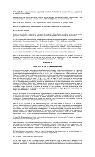 Artículo 23.- Base Imponible. La base imponible la constituye el valor aforo de los autovehículos, que publicará
la Administración Tributaria.
La Base imponible determinada en el presente artículo y sujeta al presente impuesto, corresponderá a los
autovehículos cuyo valor aforo supere la suma de U$S 30.000 (Dólares americanos treinta mil).
Artículo 24.- Tasa Impositiva. La tasa impositiva de la patente fiscal será del 2% (dos por ciento).
Artículo 25.- Exoneraciones. Estarán exentos del pago de la Patente fiscal de autovehículos:
a) Los vehículos oficiales.
b) Los pertenecientes a organismos internacionales, agentes diplomáticos, consulares y representantes de
gobiernos extranjeros, a condición de que exista en el país de aquellos un tratamiento de reciprocidad.
c) Los autovehículos que constituyan bienes de cambio en los términos previstos en el Impuesto a las Rentas
de Actividades Comerciales, Industriales o de Servicios de la Ley N° 125/91, del 9 de enero de 1992.
d) Los vehículos pertenecientes a los Cuerpos de Bomberos reconocidos por autoridad competente,
ambulancia, maquinarias agropecuarias y de construcción, cosechadoras, tractores y motocicletas, camiones,
camionetas con capacidad de cargas superiores a quinientos kilogramos, furgones, ómnibus y microómnibus.
e) Los automóviles utilizados para el transporte de personas reconocidas por autoridad competente.
Artículo 26.- Instrumento de Control. La Subsecretaría de Estado de Tributación queda facultada para exigir la
utilización de instrumentos de control que serán emitidos por la Administración, la que establecerá las
características que deberán reunir los mismos y las formalidades de su utilización.
CAPITULO V
DE LA APLICACION DE LA PRESENTE LEY
Artículo 27.- Autorízase a la Subsecretaría de Estado de Tributación, dependiente del Ministerio de Hacienda
a fiscalizar y controlar el cumplimiento, por parte de los contribuyentes sin excepciones, de todas las
obligaciones tributarias establecidas en la Ley N° 125/91, del 9 de enero de 1992 “Que Establece el Nuevo
Régimen Tributario” y sus modificaciones, en todo el territorio nacional, respecto de sus propias operaciones
así como también con respecto a las operaciones de otros contribuyentes, con las limitaciones establecidas
en el Artículo 189, numeral 5), de la Ley N° 125/91, del 9 de enero de 1992. Tratándose de contribuyentes
regidos por la Ley N° 861/96 que prevé el deber del secreto, las fiscalizaciones se realizarán en coordinación
con la Superintendencia de Bancos, conforme al reglamento a ser dictado conjuntamente por el Ministro de
Hacienda y el Banco Central del Paraguay. En los casos de sumarios administrativos abiertos para la
investigación de infracciones tributarias y mediante resolución fundada, la Subsecretaría de Estado de
Tributación queda facultada a fiscalizar a terceros no contribuyentes. Derógase expresamente toda
disposición legal anterior en contrario, que hayan sido establecidas en leyes generales o especiales, sin
ningún tipo de limitación o excepción.
Artículo 28.- Cuando el contribuyente que, habiendo ejercido su defensa en los sumarios administrativos, o
ante la jurisdicción contencioso administrativo fuere condenado al pago de impuestos y multas por resolución
o sentencia ejecutoriada, y no abonare la misma, surgiendo indicios de las constancias del proceso el
ocultamiento o desapoderamiento de bienes para evitar el cobro compulsivo, la Administración Tributaria
remitirá los antecedentes al Ministerio Público para su investigación.
Artículo 29.- En los juicios en que el Estado Paraguayo y sus entes citados en el Artículo 3° de la Ley N°
1535/99 “De Administración Financiera del Estado”, actúe como demandante o demandado, en cualquiera de
los casos, su responsabilidad económica y patrimonial por los servicios profesionales de abogados y
procuradores que hayan actuado en su representación o en representación de la contraparte, sean en relación
de dependencia o no, no podrán exceder del 50% (cincuenta por ciento) del mínimo legal, hasta cuyo importe
deberán atenerse los jueces de la República para regular los honorarios a costa del Estado. Queda
modificada la Ley N° 1376/88 “Arancel de Abogados y Procuradores”, conforme a esta disposición.
Artículo 30.- El acceso, permanencia y promoción en los cargos en la Administración Tributaria se realizarán
mediante concurso de méritos y aptitudes.
La Administración Tributaria deberá realizar una selección por concurso o competencia para los funcionarios
que pasarán a formar parte del plantel de la Administración Tributaria y Aduanera, así como implementará por
lo menos una evaluación anual o cuando se considere pertinente, la cual en ambos casos deberá llevarse a
cabo con una empresa, nacional o internacional, de reconocida trayectoria y solvencia moral.
El Poder Ejecutivo dentro de un plazo no mayor al de sesenta días posteriores a la sanción de esta ley,
deberá establecer el reglamento, el que necesariamente comprenderá:
a) Las bases y condiciones para dicho concurso.
b) Las faltas graves en sus funciones entre las cuales se deberá incluir la falsificación o adulteración de
instrumentos públicos, la retención indebida de ingresos públicos, modificación con intención dolosa en la
recepción, trascripción y validación de información, tanto manual como electrónica, la no aceptación reiterada
 