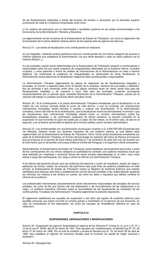 de las fiscalizaciones realizadas a través del proceso de revisión o revocación por la autoridad superior
proveniente de mala fe o impericia comprobada, entre otros.
c) Un sistema de premiación por su laboriosidad y resultados positivos en las tareas encomendadas a los
funcionarios de la Administración Tributaria y Aduanera.
La reglamentación de las funciones de la Subsecretaría de Estado de Tributación, así como el reglamento del
funcionariado de la misma deberán dictarse dentro de los sesenta días de vigencia de esta Ley.
Artículo 31.- Las tareas de fiscalización a los contribuyentes se realizarán:
a) Las integrales, mediante sorteos periódicos entre los contribuyentes de una misma categoría de acuerdo a
criterios objetivos que establezca la Administración, los que serán llevados a cabo en actos públicos con la
máxima difusión; y,
b) Las puntuales cuando fueren determinadas por el Subsecretario de Tributación respecto a contribuyentes o
responsables sobre los que exista sospecha de irregularidades detectadas por la auditoría interna, controles
cruzados, u otros sistemas o forma de análisis de informaciones de la Administración en base a hechos
objetivos. De confirmarse la existencia de irregularidades en oportunidad de dicha fiscalización, la
Administración podrá determinar la fiscalización integral de tales contribuyentes o responsables.
La Administración Tributaria reglamentará los plazos de realización de las fiscalizaciones integrales y
puntuales, en función a aspectos tales como el tamaño de la empresa, números de sucursales o depósitos,
tipo de actividad o giro comercial, entre otros. Los plazos máximos serán de ciento veinte días para las
fiscalizaciones integrales y de cuarenta y cinco días para las puntuales, pudiendo prorrogarse
excepcionalmente por un período igual, mediante Resolución de la Administración Tributaria, cuando por el
volumen del trabajo no pudiese concluirse dentro del plazo inicial.
Artículo 32.- Si el contribuyente o la propia Administración Tributaria considerase que la fiscalización no se
realizó de una manera correcta desde el punto de vista técnico, o que ha concluido con imputaciones
notoriamente infundadas, tendrá derecho a solicitar u ordenar una reverificación. Si la Administración
considera, a tenor del informe de la reverificación, que la fiscalización inicial era técnicamente incorrecta o que
las imputaciones eran notoriamente infundadas deberá iniciar un sumario administrativo contra los
fiscalizadores actuantes y, de confirmarse cualquiera de dichos extremos, la sanción consistirá en la
suspensión en sus funciones sin goce de sueldo por un plazo de tres meses, en el primer caso, de seis en el
segundo, y en la tercera oportunidad el despido de la función pública, previo sumario administrativo.
Artículo 33.- Los contribuyentes con una facturación anual igual o superior a G. 6.000.000.000 (Guaraníes seis
mil millones), deberán contar con dictamen impositivo de una auditoría externa, el cual deberá estar
reglamentado por la Subsecretaría de Estado de Tributación. Dicho monto podrá actualizarse anualmente por
parte de la Administración Tributaria, en función del porcentaje de variación del Índice de Precios al Consumo
que se produzca en el período de doce meses anteriores al 1 de noviembre de cada año civil, de acuerdo con
la información que en tal sentido comunique el Banco Central del Paraguay o el organismo oficial competente.
Adicionalmente, la Subsecretaría de Estado de Tributación podrá establecer opcionalmente para todos o parte
de los contribuyentes de una misma categoría la posibilidad de contratar una auditoría impositiva anual que
será realizada por empresas o personas físicas del sector privado especializadas en el ramo, cuyo costo
estará a cargo del contribuyente, con cargo a remitir el informe a la Administración Tributaria.
A los efectos del presente artículo para las auditorías de balances y cuadro de resultados, estado de origen y
aplicación de fondos, estado de evolución del patrimonio neto para fines de auditoría establecidos en este
artículo, la Subsecretaría de Estado de Tributación creará un Registro de Auditores Externos que estarán
habilitados para efectuar esta tarea y establecerá las normas técnica-contables a las cuales deberán ajustarse
los informes, los criterios a ser tenidos en cuenta, así como los datos y requisitos que deberá contener el
informe de la auditoría.
Los profesionales mencionados precedentemente serán directamente responsables del resultado del servicio
prestado, así como de las que derivan del mal desempeño o del incumplimiento de las obligaciones a su
cargo. La auditoría impositiva informará sobre la razonabilidad de las liquidaciones de impuestos de los
contribuyentes. Facultase a la Administración Tributaria reglamentar la presente disposición.
El reglamento establecerá las causales de suspensión o del retiro del registro de auditores externos para
aquellas personas que hayan incurrido en errores graves y manifiestos en el ejercicio de sus funciones, en
caso de comprobarse el mal desempeño, así como las causales de inhabilitación definitiva en caso de
reiteración.
CAPITULO VI
SUSPENSIONES, DEROGACIONES Y MODIFICACIONES
Artículo 34.- Suspensión de vigencia. Suspéndase la vigencia de los Artículos 5° incisos b), e), g) e i); 8°; 9° y
13 de la Ley N° 60/90, del 26 de marzo de 1991 “Que aprueba con modificaciones, el Decreto-Ley N° 27, de
fecha 31 de marzo de 1990, Por el cual se modifica y amplía el Decreto-Ley N° 19, de fecha 28 de abril de
1990, Que establece el régimen de incentivos fiscales para la inversión de capital de origen nacional y
extranjero”.
Artículo 35.- Derogaciones.
 