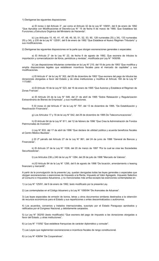 1) Deróganse las siguientes disposiciones:
a) El inciso i) del Artículo 3°, así como el Artículo 32 de la Ley N° 109/91, del 6 de enero de 1992
“Que Aprueba con Modificaciones el Decreto-Ley N° 15 de fecha 8 de marzo de 1990, Que Establece las
Funciones y Estructura Orgánica del Ministerio de Hacienda”.
b) Los Artículos 15, 40, 41, 47, 48, 49, 50, 51, 52, 53, 90, 128 numerales 25) y 34), 133 numerales
25) y 34), y 235 de la Ley N° 125/91, del 9 de enero de 1992 “Que Establece el Nuevo Régimen Tributario” y
sus modificaciones.
2) Deróganse las siguientes disposiciones en la parte que otorgan exoneraciones generales o especiales:
a) El Artículo 2° de la Ley N° 22, de fecha 6 de agosto de 1992, Que exonera de tributos la
importación y comercialización de libros, periódicos y revistas”, modificada por Ley N° 1450/99.
b) Las disposiciones tributarias contenidas en la Ley N° 210, del 19 de junio de 1993 “Que modifica y
amplía disposiciones legales que establecen incentivos fiscales para el mercado de capitales” y sus
modificaciones.
c) El Artículo 4° de la Ley N° 302, del 29 de diciembre de 1993 “Que exonera del pago de tributos las
donaciones otorgadas a favor del Estado y de otras instituciones y modifica el Artículo 184 de la Ley N°
1173/85”.
d) El Artículo 18 de la Ley N° 523, del 16 de enero de 1995 “Que Autoriza y Establece el Régimen de
Zonas Francas”.
e) El Artículo 24 de la Ley N° 548, del 21 de abril de 1995 “Sobre Retasación y Regularización
Extraordinaria de Bienes de Empresas”, y sus modificaciones.
f) El inciso d) del Artículo 4° de la Ley N° 797, del 13 de diciembre de 1995, “De Estabilización y
Reactivación Financiera”.
g) Los Artículos 17 y 18 de la Ley N° 642, del 29 de diciembre de 1995 De Telecomunicaciones”.
h) El Artículo 64 de la Ley N° 811, del 12 de febrero de 1996 “Que Crea la Administración de Fondos
Patrimoniales de Inversión”.
i) Ley N° 833, del 17 de abril de 1996 “Que declara de utilidad pública y acuerda beneficios fiscales
al Centro Médico Bautista”.
j) El 2º párrafo del Artículo 27 de la Ley N° 861, del 24 de junio de 1996 “General de Bancos y
Financieras”.
k) El Artículo 37 de la Ley N° 1036, del 20 de marzo de 1997 “Por la cual se crea las Sociedades
Securitizadoras”.
l) Los Artículos 236 y 240 de la Ley N° 1284, del 29 de julio de 1998 “Mercado de Valores”.
m) El Artículo 84 de la Ley N° 1295, del 6 de agosto de 1998 “De locación, arrendamiento o leasing
financiero y mercantil”.
A partir de la promulgación de la presente Ley, quedan derogadas todas las leyes generales o especiales que
otorgan exoneraciones o exenciones de Impuesto a la Renta, Impuesto al Valor Agregado, Impuesto Selectivo
al Consumo e Impuestos Aduaneros, y no mencionadas más arriba excepto las exenciones contempladas en:
1) La Ley N° 125/91, del 9 de enero de 1992, texto modificado por la presente Ley.
2) Las contempladas en el Código Aduanero y la Ley N° 1095/94 “De Aranceles de Aduanas”.
3) Las leyes especiales de emisión de bonos, letras u otros documentos similares destinados a la obtención
de recursos económicos para el Estado y sus reparticiones o entes descentralizados o autónomos.
4) Los acuerdos, convenios y tratados internacionales, suscripto por el Estado Paraguayo aprobados y
ratificados por el Congreso Nacional, y debidamente canjeados.
5) La Ley N° 302/93 (texto modificado) “Que exonera del pago de impuesto a las donaciones otorgadas a
favor del Estado, y otras instituciones”.
6) La Ley N° 110/92 “Que establece franquicias de carácter diplomático y consular”.
7) Las Leyes que reglamentan exoneraciones e incentivos fiscales de rango constitucional.
8) La Ley N° 438/94 “De Cooperativas”.
 