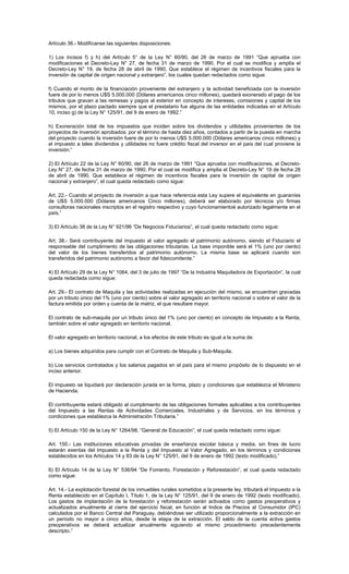 Artículo 36.- Modifícanse las siguientes disposiciones:
1) Los incisos f) y h) del Artículo 5° de la Ley N° 60/90, del 26 de marzo de 1991 “Que aprueba con
modificaciones el Decreto-Ley N° 27, de fecha 31 de marzo de 1990, Por el cual se modifica y amplía el
Decreto-Ley N° 19, de fecha 28 de abril de 1990, Que establece el régimen de incentivos fiscales para la
inversión de capital de origen nacional y extranjero”, los cuales quedan redactados como sigue:
f) Cuando el monto de la financiación proveniente del extranjero y la actividad beneficiada con la inversión
fuere de por lo menos U$S 5.000.000 (Dólares americanos cinco millones), quedará exonerado el pago de los
tributos que gravan a las remesas y pagos al exterior en concepto de intereses, comisiones y capital de los
mismos, por el plazo pactado siempre que el prestatario fue alguna de las entidades indicadas en el Artículo
10, inciso g) de la Ley N° 125/91, del 9 de enero de 1992.”
h) Exoneración total de los impuestos que inciden sobre los dividendos y utilidades provenientes de los
proyectos de inversión aprobados, por el término de hasta diez años, contados a partir de la puesta en marcha
del proyecto cuando la inversión fuere de por lo menos U$S 5.000.000 (Dólares americanos cinco millones) y
el impuesto a tales dividendos y utilidades no fuere crédito fiscal del inversor en el país del cual proviene la
inversión.”
2) El Artículo 22 de la Ley N° 60/90, del 26 de marzo de 1991 “Que aprueba con modificaciones, el Decreto-
Ley N° 27, de fecha 31 de marzo de 1990, Por el cual se modifica y amplia el Decreto-Ley N° 19 de fecha 28
de abril de 1990, Que establece el régimen de incentivos fiscales para la inversión de capital de origen
nacional y extranjero”, el cual queda redactado como sigue:
Art. 22.- Cuando el proyecto de inversión a que hace referencia esta Ley supere el equivalente en guaraníes
de U$S 5.000.000 (Dólares americanos Cinco millones), deberá ser elaborado por técnicos y/o firmas
consultoras nacionales inscriptos en el registro respectivo y cuyo funcionamientoé autorizado legalmente en el
país.”
3) El Artículo 38 de la Ley N° 921/96 “De Negocios Fiduciarios”, el cual queda redactado como sigue:
Art. 38.- Será contribuyente del impuesto al valor agregado el patrimonio autónomo, siendo el Fiduciario el
responsable del cumplimiento de las obligaciones tributarias. La base imponible será el 1% (uno por ciento)
del valor de los bienes transferidos al patrimonio autónomo. La misma base se aplicará cuando son
transferidos del patrimonio autónomo a favor del fideicomitente.”
4) El Artículo 29 de la Ley N° 1064, del 3 de julio de 1997 “De la Industria Maquiladora de Exportación”, la cual
queda redactada como sigue:
Art. 29.- El contrato de Maquila y las actividades realizadas en ejecución del mismo, se encuentran gravadas
por un tributo único del 1% (uno por ciento) sobre el valor agregado en territorio nacional o sobre el valor de la
factura emitida por orden y cuenta de la matriz, el que resultare mayor.
El contrato de sub-maquila por un tributo único del 1% (uno por ciento) en concepto de Impuesto a la Renta,
también sobre el valor agregado en territorio nacional.
El valor agregado en territorio nacional, a los efectos de este tributo es igual a la suma de:
a) Los bienes adquiridos para cumplir con el Contrato de Maquila y Sub-Maquila.
b) Los servicios contratados y los salarios pagados en el país para el mismo propósito de lo dispuesto en el
inciso anterior.
El impuesto se liquidará por declaración jurada en la forma, plazo y condiciones que establezca el Ministerio
de Hacienda.
El contribuyente estará obligado al cumplimiento de las obligaciones formales aplicables a los contribuyentes
del Impuesto a las Rentas de Actividades Comerciales, Industriales y de Servicios, en los términos y
condiciones que establezca la Administración Tributaria.”
5) El Artículo 150 de la Ley N° 1264/98, “General de Educación”, el cual queda redactado como sigue:
Art. 150.- Las instituciones educativas privadas de enseñanza escolar básica y media, sin fines de lucro
estarán exentas del Impuesto a la Renta y del Impuesto al Valor Agregado, en los términos y condiciones
establecidos en los Artículos 14 y 83 de la Ley N° 125/91, del 9 de enero de 1992 (texto modificado).”
6) El Artículo 14 de la Ley N° 536/94 “De Fomento, Forestación y Reforestación”, el cual queda redactado
como sigue:
Art. 14.- La explotación forestal de los inmuebles rurales sometidos a la presente ley, tributará el Impuesto a la
Renta establecido en el Capítulo I, Título 1, de la Ley N° 125/91, del 9 de enero de 1992 (texto modificado).
Los gastos de implantación de la forestación y reforestación serán activados como gastos preoperativos y
actualizados anualmente al cierre del ejercicio fiscal, en función al Indice de Precios al Consumidor (IPC)
calculados por el Banco Central del Paraguay, debiéndose ser utilizado proporcionalmente a la extracción en
un período no mayor a cinco años, desde la etapa de la extracción. El saldo de la cuenta activa gastos
preoperativos se deberá actualizar anualmente siguiendo el mismo procedimiento precedentemente
descripto.”
 