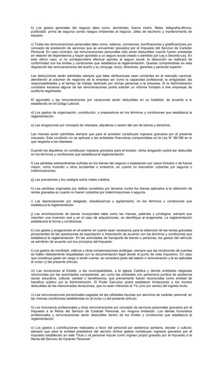 b) Los gastos generales del negocio tales como: alumbrado, fuerza motriz, fletes, telégrafos,éfonos,
publicidad, prima de seguros contra riesgos inherentes al negocio, útiles de escritorio y mantenimiento de
equipos.
c) Todas las remuneraciones personales tales como: salarios, comisiones, bonificaciones y gratificaciones por
concepto de prestación de servicios que se encuentren gravados por el Impuesto del Servicio de Carácter
Personal. En caso contrario, las remuneraciones personales sólo serán deducibles cuando fueren prestadas
en relación de dependencia y hayan aportado a un seguro social creado o admitido por Ley o Decreto-Ley. En
este último caso, si no correspondiere efectuar aportes al seguro social, la deducción se realizará de
conformidad con los límites y condiciones que establezca la reglamentación. Quedan comprendidas en esta
disposición las remuneraciones del dueño y su cónyuge, socio, directores, gerentes y personal superior.
Las deducciones serán admitidas siempre que tales retribuciones sean corrientes en el mercado nacional,
atendiendo al volumen de negocios de la empresa así como la capacidad profesional, la antigüedad, las
responsabilidades y el tiempo de trabajo dedicado por dichas personas a la empresa. Si la Administración
considera excesiva alguna de las remuneraciones podrá solicitar un informe fundado a tres empresas de
auditoría registradas.
El aguinaldo y las remuneraciones por vacaciones serán deducibles en su totalidad, de acuerdo a lo
establecido en el Código Laboral.
d) Los gastos de organización, constitución, o preparativos en los términos y condiciones que establezca la
reglamentación.
e) Las erogaciones por concepto de intereses, alquileres o cesión del uso de bienes y derechos.
Las mismas serán admitidas siempre que para el acreedor constituyan ingresos gravados por el presente
impuesto. Esta condición no se aplicará a las entidades financieras comprendidas en la Ley N° 861/96 en lo
que respecta a los intereses.
Cuando los alquileres no constituyan ingresos gravados para el locador, dicha erogación podrá ser deducible
en los términos y condiciones que establezca la reglamentación.
f) Las pérdidas extraordinarias sufridas en los bienes del negocio o explotación por casos fortuitos o de fuerza
mayor, como incendio u otros accidentes o siniestros, en cuanto no estuvieren cubiertas por seguros o
indemnizaciones.
g) Las previsiones y los castigos sobre malos créditos.
h) Las pérdidas originadas por delitos cometidos por terceros contra los bienes aplicados a la obtención de
rentas gravadas en cuanto no fueren cubiertos por indemnizaciones o seguros.
i) Las depreciaciones por desgaste, obsolescencia y agotamiento, en los términos y condiciones que
establezca la reglamentación.
j) Las amortizaciones de bienes incorporales tales como las marcas, patentes y privilegios, siempre que
importen una inversión real y en el caso de adquisiciones, se identifique al enajenante. La reglamentación
establecerá la forma y condiciones.
k) Los gastos y erogaciones en el exterior en cuanto sean necesarios para la obtención de las rentas gravadas
provenientes de las operaciones de exportación e importación de acuerdo con los términos y condiciones que
establezca la reglamentación. En las actividades de transporte de bienes o personas, los gastos del vehículo
se admitirán de acuerdo con los principios del Impuesto.
l) Los gastos de movilidad, viáticos y otras compensaciones análogas, siempre que las rendiciones de cuentas
se hallen debidamente respaldadas con la documentación legal desde el punto de vista impositivo. En caso
que constituya gasto sin cargo a rendir cuenta, se considera parte del salario o remuneración y le es aplicable
el inciso c) del presente artículo.
m) Las donaciones al Estado, a las municipalidades, a la Iglesia Católica y demás entidades religiosas
reconocidas por las autoridades competentes, así como las entidades con personería jurídica de asistencia
social, educativa, cultural, caridad o beneficencia, que previamente fueran reconocidas como entidad de
beneficio público por la Administración. El Poder Ejecutivo podrá establecer limitaciones a los montos
deducibles de las mencionadas donaciones, que no sean inferiores al 1% (uno por ciento) del ingreso bruto.
n) Las remuneraciones porcentuales pagadas de las utilidades líquidas por servicios de carácter personal, en
las mismas condiciones establecidas en el inciso c) del presente artículo.
ñ) Los honorarios profesionales y otras remuneraciones por concepto de servicios personales gravados por el
Impuesto a la Renta del Servicio de Carácter Personal, sin ninguna limitación. Los demás honorarios
profesionales y remuneraciones serán deducibles dentro de los límites y condiciones que establezca la
reglamentación.
o) Los gastos y contribuciones realizados a favor del personal por asistencia sanitaria, escolar o cultural,
siempre que para la entidad prestadora del servicio dichos gastos constituyan ingresos gravados por el
Impuesto establecido en este Título o el personal impute como ingreso propio gravado por el Impuesto a la
Renta del Servicio de Carácter Personal.”
 