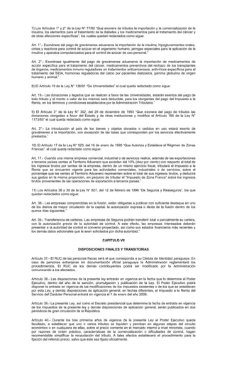 7) Los Artículos 1° y 2° de la Ley N° 77/92 “Que exonera de tributos la importación y la comercialización de la
insulina, los elementos para el tratamiento de la diabetes y los medicamentos para el tratamiento del cáncer y
de otras afecciones específicas”, los cuales quedan redactados como sigue:
Art. 1°.- Exonérase del pago de gravámenes aduaneros la importación de la insulina, hipoglucemiantes orales,
cintas y reactivos para control de azúcar en el organismo humano, jeringas especiales para la aplicación de la
insulina y aparatos computarizados para el control de azúcar de uso personal.”
Art. 2°.- Exonérase igualmente del pago de gravámenes aduaneros la importación de medicamentos de
acción específica para el tratamiento del cáncer, medicamentos preventivos del rechazo de los transplantes
de órganos, medicamentos inmuno reguladores en tratamientos anticancerosos, antivíricos específicos para el
tratamiento del SIDA, hormonas reguladoras del calcio por pacientes dializados, gamma globulina de origen
humano y animal.”
8) El Artículo 19 de la Ley N° 136/91 “De Universidades” el cual queda redactado como sigue:
Art. 19.- Las donaciones y legados que se realicen a favor de las Universidades, estarán exentos del pago de
todo tributo y el monto o valor de los mismos será deducible, para los otorgantes del pago del Impuesto a la
Renta, en los términos y condiciones establecidos por la Administración Tributaria.”
9) El Artículo 3° de la Ley N° 302, del 29 de diciembre de 1993 “Que exonera del pago de tributos las
donaciones otorgadas a favor del Estado y de otras instituciones y modifica el Artículo 184 de la Ley N°
1173/85” el cual queda redactado como sigue:
Art. 3°.- La introducción al país de los bienes y objetos donados o cedidos en uso estará exento de
gravámenes a la importación, con excepción de las tasas que corresponden por los servicios efectivamente
prestados.”
10) El Artículo 17 de la Ley N° 523, del 16 de enero de 1995 “Que Autoriza y Establece el Régimen de Zonas
Francas”, el cual queda redactado como sigue:
Art. 17.- Cuando una misma empresa comercial, industrial o de servicios realice, además de las exportaciones
a terceros países ventas al Territorio Aduanero que excedan del 10% (diez por ciento) con respecto al total de
los ingresos brutos por ventas de la empresa, dentro de un mismo ejercicio fiscal, tributará el Impuesto a la
Renta que se encuentre vigente para las actividades comerciales, industriales o de servicios, sobre el
porcentaje que las ventas al Territorio Aduanero representen sobre el total de sus ingresos brutos, y deducirá
sus gastos en la misma proporción, sin perjuicio de tributar el “Impuesto de Zona Franca” sobre los ingresos
brutos provenientes de las operaciones de exportación a terceros países.”
11) Los Artículos 38 y 39 de la Ley N° 827, del 12 de febrero de 1996 “De Seguros y Reaseguros”, los que
quedan redactados como sigue:
Art. 38.- Las empresas comprendidas en la fusión, están obligadas a publicar con suficiente destaque en uno
de los diarios de mayor circulación de la capital, la autorización expresa o tácita de la fusión dentro de los
quince días siguientes.”
Art. 39.- Transferencia de carteras. Las empresas de Seguros podrán transferir total o parcialmente su cartera,
con la autorización previa de la autoridad de control. A este efecto, las empresas interesadas deberán
presentar a la autoridad de control el convenio proyectado, así como sus estados financieros más recientes y
los demás datos adicionales que le sean solicitados por dicha autoridad.”
CAPITULO VII
DISPOSICIONES FINALES Y TRANSITORIAS
Artículo 37.- El RUC de las personas físicas será el que corresponda a su Cédula de Identidad paraguaya. En
caso de personas extranjeras sin documentación oficial paraguaya la Administración reglamentará los
procedimientos. El RUC de los demás contribuyentes podrá ser modificado por la Administración
comunicando a los afectados.
Artículo 38.- Las disposiciones de la presente ley entrarán en vigencia en la fecha que lo determine el Poder
Ejecutivo, dentro del año de la sanción, promulgación y publicación de la Ley. El Poder Ejecutivo podrá
disponer la entrada en vigencia de las modificaciones de los impuestos existentes o de los que se establecen
por esta Ley, y demás disposiciones de aplicación general, en fechas diferentes, el Impuesto a la Renta del
Servicio del Carácter Personal entrará en vigencia el 1 de enero del año 2006.
Artículo 39.- La presente Ley, así como el Decreto presidencial que determine la fecha de entrada en vigencia
de los impuestos de la presente ley y demás disposiciones de aplicación general, serán publicados en dos
periódicos de gran circulación de la República.
Artículo 40.- Durante los tres primeros años de vigencia de la presente Ley el Poder Ejecutivo queda
facultado, a establecer que uno o varios tributos se liquiden y perciban en algunas etapas del circuito
económico o en cualquiera de ellas, sobre el precio corriente en el mercado interno a nivel minorista, cuando
por razones de orden práctico, características de la comercialización o dificultades de control, hagan
recomendable simplificar la recaudación del tributo. A tales efectos establecerá el procedimiento para la
fijación del referido precio, salvo que éste sea fijado oficialmente.
 